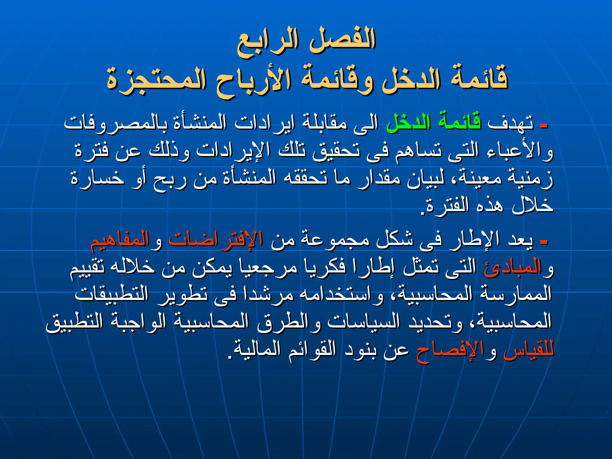 ‫الرابع‬ ‫الفصل‬
‫الرابع‬ ‫الفصل‬
‫المحتجزة‬ ‫األرباح‬ ‫وقائمة‬ ‫الدخل‬ ‫قائمة‬
‫المحتجزة‬ ‫األرباح‬ ‫وقائمة‬ ‫الدخل‬ ‫قائمة‬
-
-
‫تهدف‬
‫تهدف‬
‫الدخل‬ ‫قائمة‬
‫الدخل‬ ‫قائمة‬
‫بالمصروفات‬ ‫المنشأة‬ ‫ايرادات‬ ‫مقابلة‬ ‫الى‬
‫بالمصروفات‬ ‫المنشأة‬ ‫ايرادات‬ ‫مقابلة‬ ‫الى‬
‫فترة‬ ‫عن‬ ‫وذلك‬ ‫اإليرادات‬ ‫تلك‬ ‫تحقيق‬ ‫فى‬ ‫تساهم‬ ‫التى‬ ‫واألعباء‬
‫فترة‬ ‫عن‬ ‫وذلك‬ ‫اإليرادات‬ ‫تلك‬ ‫تحقيق‬ ‫فى‬ ‫تساهم‬ ‫التى‬ ‫واألعباء‬
‫خسارة‬ ‫أو‬ ‫ربح‬ ‫من‬ ‫المنشأة‬ ‫تحققه‬ ‫ما‬ ‫مقدار‬ ‫لبيان‬ ،‫معينة‬ ‫زمنية‬
‫خسارة‬ ‫أو‬ ‫ربح‬ ‫من‬ ‫المنشأة‬ ‫تحققه‬ ‫ما‬ ‫مقدار‬ ‫لبيان‬ ،‫معينة‬ ‫زمنية‬
.‫الفترة‬ ‫هذه‬ ‫خالل‬
.‫الفترة‬ ‫هذه‬ ‫خالل‬
-
-
‫من‬ ‫مجموعة‬ ‫شكل‬ ‫فى‬ ‫اإلطار‬ ‫يعد‬
‫من‬ ‫مجموعة‬ ‫شكل‬ ‫فى‬ ‫اإلطار‬ ‫يعد‬
‫اإلفتراضات‬
‫اإلفتراضات‬
‫و‬
‫و‬
‫المفاهيم‬
‫المفاهيم‬
‫و‬
‫و‬
‫المبادئ‬
‫المبادئ‬
‫تقييم‬ ‫خالله‬ ‫من‬ ‫يمكن‬ ‫مرجعيا‬ ‫فكريا‬ ‫إطارا‬ ‫تمثل‬ ‫التى‬
‫تقييم‬ ‫خالله‬ ‫من‬ ‫يمكن‬ ‫مرجعيا‬ ‫فكريا‬ ‫إطارا‬ ‫تمثل‬ ‫التى‬
‫التطبيقات‬ ‫تطوير‬ ‫فى‬ ‫مرشدا‬ ‫واستخدامه‬ ،‫المحاسبية‬ ‫الممارسة‬
‫التطبيقات‬ ‫تطوير‬ ‫فى‬ ‫مرشدا‬ ‫واستخدامه‬ ،‫المحاسبية‬ ‫الممارسة‬
‫التطبيق‬ ‫الواجبة‬ ‫المحاسبية‬ ‫والطرق‬ ‫السياسات‬ ‫وتحديد‬ ،‫المحاسبية‬
‫التطبيق‬ ‫الواجبة‬ ‫المحاسبية‬ ‫والطرق‬ ‫السياسات‬ ‫وتحديد‬ ،‫المحاسبية‬
‫للقياس‬
‫للقياس‬
‫و‬
‫و‬
‫اإلفصاح‬
‫اإلفصاح‬
.‫المالية‬ ‫القوائم‬ ‫بنود‬ ‫عن‬
.‫المالية‬ ‫القوائم‬ ‫بنود‬ ‫عن‬
 