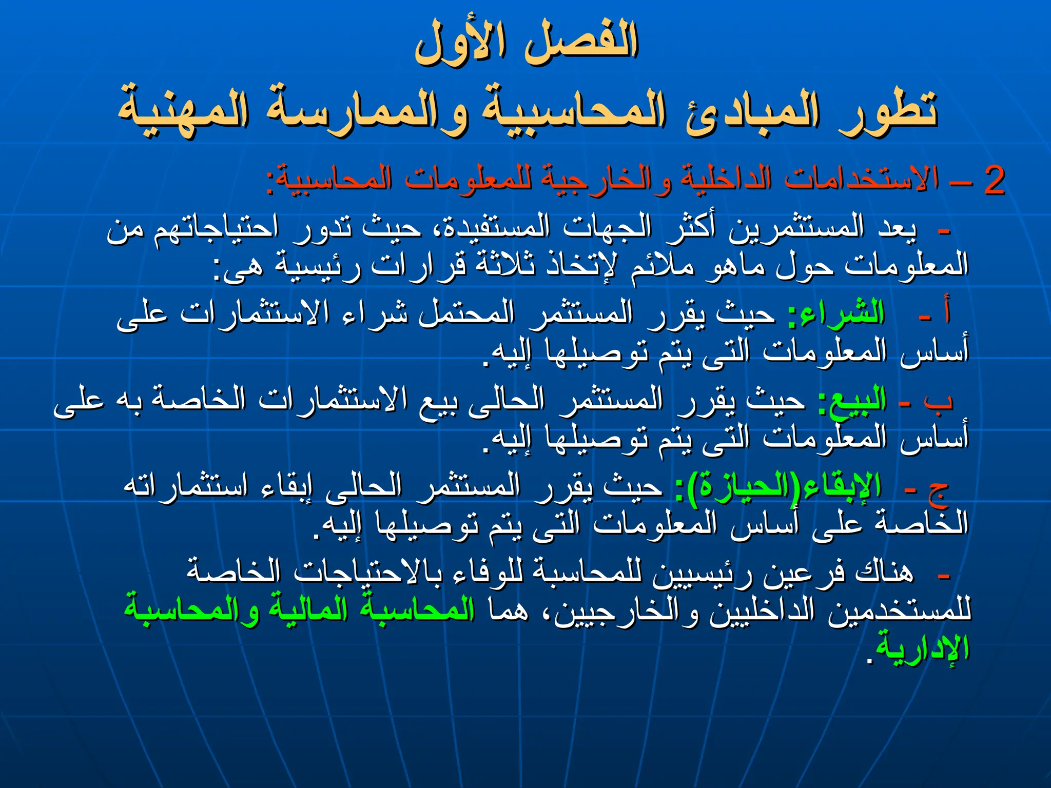 ‫األول‬ ‫الفصل‬
‫األول‬ ‫الفصل‬
‫المهنية‬ ‫والممارسة‬ ‫المحاسبية‬ ‫المبادئ‬ ‫تطور‬
‫المهنية‬ ‫والممارسة‬ ‫المحاسبية‬ ‫المبادئ‬ ‫تطور‬
2
2
:‫المحاسبية‬ ‫للمعلومات‬ ‫والخارجية‬ ‫الداخلية‬ ‫االستخدامات‬ –
:‫المحاسبية‬ ‫للمعلومات‬ ‫والخارجية‬ ‫الداخلية‬ ‫االستخدامات‬ –
-
-
‫من‬ ‫احتياجاتهم‬ ‫تدور‬ ‫حيث‬ ،‫المستفيدة‬ ‫الجهات‬ ‫أكثر‬ ‫المستثمرين‬ ‫يعد‬
‫من‬ ‫احتياجاتهم‬ ‫تدور‬ ‫حيث‬ ،‫المستفيدة‬ ‫الجهات‬ ‫أكثر‬ ‫المستثمرين‬ ‫يعد‬
:‫هى‬ ‫رئيسية‬ ‫قرارات‬ ‫ثالثة‬ ‫إلتخاذ‬ ‫مالئم‬ ‫ماهو‬ ‫حول‬ ‫المعلومات‬
:‫هى‬ ‫رئيسية‬ ‫قرارات‬ ‫ثالثة‬ ‫إلتخاذ‬ ‫مالئم‬ ‫ماهو‬ ‫حول‬ ‫المعلومات‬
- ‫أ‬
- ‫أ‬
:‫الشراء‬
:‫الشراء‬
‫على‬ ‫االستثمارات‬ ‫شراء‬ ‫المحتمل‬ ‫المستثمر‬ ‫يقرر‬ ‫حيث‬
‫على‬ ‫االستثمارات‬ ‫شراء‬ ‫المحتمل‬ ‫المستثمر‬ ‫يقرر‬ ‫حيث‬
.‫إليه‬ ‫توصيلها‬ ‫يتم‬ ‫التى‬ ‫المعلومات‬ ‫أساس‬
.‫إليه‬ ‫توصيلها‬ ‫يتم‬ ‫التى‬ ‫المعلومات‬ ‫أساس‬
- ‫ب‬
- ‫ب‬
:‫البيع‬
:‫البيع‬
‫على‬ ‫به‬ ‫الخاصة‬ ‫االستثمارات‬ ‫بيع‬ ‫الحالى‬ ‫المستثمر‬ ‫يقرر‬ ‫حيث‬
‫على‬ ‫به‬ ‫الخاصة‬ ‫االستثمارات‬ ‫بيع‬ ‫الحالى‬ ‫المستثمر‬ ‫يقرر‬ ‫حيث‬
.‫إليه‬ ‫توصيلها‬ ‫يتم‬ ‫التى‬ ‫المعلومات‬ ‫أساس‬
.‫إليه‬ ‫توصيلها‬ ‫يتم‬ ‫التى‬ ‫المعلومات‬ ‫أساس‬
- ‫ج‬
- ‫ج‬
:)‫اإلبقاء(الحيازة‬
:)‫اإلبقاء(الحيازة‬
‫استثماراته‬ ‫إبقاء‬ ‫الحالى‬ ‫المستثمر‬ ‫يقرر‬ ‫حيث‬
‫استثماراته‬ ‫إبقاء‬ ‫الحالى‬ ‫المستثمر‬ ‫يقرر‬ ‫حيث‬
.‫إليه‬ ‫توصيلها‬ ‫يتم‬ ‫التى‬ ‫المعلومات‬ ‫أساس‬ ‫على‬ ‫الخاصة‬
.‫إليه‬ ‫توصيلها‬ ‫يتم‬ ‫التى‬ ‫المعلومات‬ ‫أساس‬ ‫على‬ ‫الخاصة‬
-
-
‫الخاصة‬ ‫باالحتياجات‬ ‫للوفاء‬ ‫للمحاسبة‬ ‫رئيسيين‬ ‫فرعين‬ ‫هناك‬
‫الخاصة‬ ‫باالحتياجات‬ ‫للوفاء‬ ‫للمحاسبة‬ ‫رئيسيين‬ ‫فرعين‬ ‫هناك‬
‫هما‬ ،‫والخارجيين‬ ‫الداخليين‬ ‫للمستخدمين‬
‫هما‬ ،‫والخارجيين‬ ‫الداخليين‬ ‫للمستخدمين‬
‫المالية‬ ‫المحاسبة‬
‫المالية‬ ‫المحاسبة‬
‫والمحاسبة‬
‫والمحاسبة‬
‫اإلدارية‬
‫اإلدارية‬
.
.
 