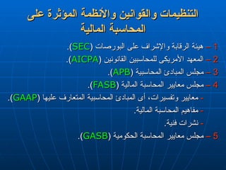 ‫على‬ ‫المؤثرة‬ ‫واألنظمة‬ ‫والقوانين‬ ‫التنظيمات‬
‫على‬ ‫المؤثرة‬ ‫واألنظمة‬ ‫والقوانين‬ ‫التنظيمات‬
‫المالية‬ ‫المحاسبة‬
‫المالية‬ ‫المحاسبة‬
1
1
–
–
( ‫البورصات‬ ‫على‬ ‫واإلشراف‬ ‫الرقابة‬ ‫هيئة‬
( ‫البورصات‬ ‫على‬ ‫واإلشراف‬ ‫الرقابة‬ ‫هيئة‬
SEC
SEC
.)
.)
2
2
–
–
( ‫القانونين‬ ‫للمحاسبين‬ ‫األمريكى‬ ‫المعهد‬
( ‫القانونين‬ ‫للمحاسبين‬ ‫األمريكى‬ ‫المعهد‬
AICPA
AICPA
.)
.)
3
3
–
–
( ‫المحاسبية‬ ‫المبادئ‬ ‫مجلس‬
( ‫المحاسبية‬ ‫المبادئ‬ ‫مجلس‬
APB
APB
.)
.)
4
4
–
–
( ‫المالية‬ ‫المحاسبة‬ ‫معايير‬ ‫مجلس‬
( ‫المالية‬ ‫المحاسبة‬ ‫معايير‬ ‫مجلس‬
FASB
FASB
.)
.)
-
-
( ‫عليها‬ ‫المتعارف‬ ‫المحاسبية‬ ‫المبادئ‬ ‫أى‬ ،‫وتفسيرات‬ ‫معايير‬
( ‫عليها‬ ‫المتعارف‬ ‫المحاسبية‬ ‫المبادئ‬ ‫أى‬ ،‫وتفسيرات‬ ‫معايير‬
GAAP
GAAP
.)
.)
-
-
.‫المالية‬ ‫المحاسبة‬ ‫مفاهيم‬
.‫المالية‬ ‫المحاسبة‬ ‫مفاهيم‬
-
-
.‫فنية‬ ‫نشرات‬
.‫فنية‬ ‫نشرات‬
5
5
–
–
( ‫الحكومية‬ ‫المحاسبة‬ ‫معايير‬ ‫مجلس‬
( ‫الحكومية‬ ‫المحاسبة‬ ‫معايير‬ ‫مجلس‬
GASB
GASB
.)
.)
 