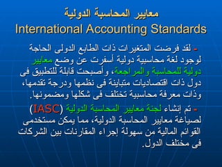‫الدولية‬ ‫المحاسبة‬ ‫معايير‬
‫الدولية‬ ‫المحاسبة‬ ‫معايير‬
International Accounting Standards
International Accounting Standards
-
-
‫الحاجة‬ ‫الدولى‬ ‫الطابع‬ ‫ذات‬ ‫المتغيرات‬ ‫فرضت‬ ‫لقد‬
‫الحاجة‬ ‫الدولى‬ ‫الطابع‬ ‫ذات‬ ‫المتغيرات‬ ‫فرضت‬ ‫لقد‬
‫وضع‬ ‫عن‬ ‫أسفرت‬ ‫دولية‬ ‫محاسبية‬ ‫لغة‬ ‫لوجود‬
‫وضع‬ ‫عن‬ ‫أسفرت‬ ‫دولية‬ ‫محاسبية‬ ‫لغة‬ ‫لوجود‬
‫معايير‬
‫معايير‬
‫والمراجعة‬ ‫للمحاسبة‬ ‫دولية‬
‫والمراجعة‬ ‫للمحاسبة‬ ‫دولية‬
‫فى‬ ‫للتطبيق‬ ‫قابلة‬ ‫وأصبحت‬ ،
‫فى‬ ‫للتطبيق‬ ‫قابلة‬ ‫وأصبحت‬ ،
،‫تقدمها‬ ‫ودرجة‬ ‫نظمها‬ ‫فى‬ ‫متباينة‬ ‫اقتصاديات‬ ‫ذات‬ ‫دول‬
،‫تقدمها‬ ‫ودرجة‬ ‫نظمها‬ ‫فى‬ ‫متباينة‬ ‫اقتصاديات‬ ‫ذات‬ ‫دول‬
.‫ومضمونها‬ ‫شكلها‬ ‫فى‬ ‫تختلف‬ ‫محاسبية‬ ‫معرفة‬ ‫وذات‬
.‫ومضمونها‬ ‫شكلها‬ ‫فى‬ ‫تختلف‬ ‫محاسبية‬ ‫معرفة‬ ‫وذات‬
-
-
‫إنشاء‬ ‫تم‬
‫إنشاء‬ ‫تم‬
‫الدولية‬ ‫المحاسبة‬ ‫معايير‬ ‫لجنة‬
‫الدولية‬ ‫المحاسبة‬ ‫معايير‬ ‫لجنة‬
(
(
IASC
IASC
)
)
‫مستخدمى‬ ‫يمكن‬ ‫مما‬ ،‫الدولية‬ ‫المحاسبة‬ ‫معايير‬ ‫لصياغة‬
‫مستخدمى‬ ‫يمكن‬ ‫مما‬ ،‫الدولية‬ ‫المحاسبة‬ ‫معايير‬ ‫لصياغة‬
‫الشركات‬ ‫بين‬ ‫المقارنات‬ ‫إجراء‬ ‫سهولة‬ ‫من‬ ‫المالية‬ ‫القوائم‬
‫الشركات‬ ‫بين‬ ‫المقارنات‬ ‫إجراء‬ ‫سهولة‬ ‫من‬ ‫المالية‬ ‫القوائم‬
.‫الدول‬ ‫مختلف‬ ‫فى‬
.‫الدول‬ ‫مختلف‬ ‫فى‬
 
