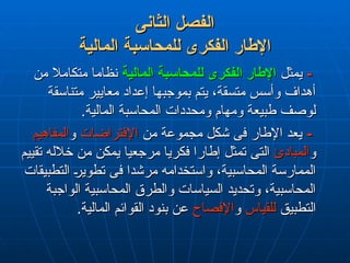 ‫الثانى‬ ‫الفصل‬
‫الثانى‬ ‫الفصل‬
‫المالية‬ ‫للمحاسبة‬ ‫الفكرى‬ ‫اإلطار‬
‫المالية‬ ‫للمحاسبة‬ ‫الفكرى‬ ‫اإلطار‬
-
-
‫يمثل‬
‫يمثل‬
‫المالية‬ ‫للمحاسبة‬ ‫الفكرى‬ ‫اإلطار‬
‫المالية‬ ‫للمحاسبة‬ ‫الفكرى‬ ‫اإلطار‬
‫من‬ ‫متكامال‬ ‫نظاما‬
‫من‬ ‫متكامال‬ ‫نظاما‬
‫متناسقة‬ ‫معايير‬ ‫إعداد‬ ‫بموجبها‬ ‫يتم‬ ،‫متسقة‬ ‫وأسس‬ ‫أهداف‬
‫متناسقة‬ ‫معايير‬ ‫إعداد‬ ‫بموجبها‬ ‫يتم‬ ،‫متسقة‬ ‫وأسس‬ ‫أهداف‬
.‫المالية‬ ‫المحاسبة‬ ‫ومحددات‬ ‫ومهام‬ ‫طبيعة‬ ‫لوصف‬
.‫المالية‬ ‫المحاسبة‬ ‫ومحددات‬ ‫ومهام‬ ‫طبيعة‬ ‫لوصف‬
-
-
‫من‬ ‫مجموعة‬ ‫شكل‬ ‫فى‬ ‫اإلطار‬ ‫يعد‬
‫من‬ ‫مجموعة‬ ‫شكل‬ ‫فى‬ ‫اإلطار‬ ‫يعد‬
‫اإلفتراضات‬
‫اإلفتراضات‬
‫و‬
‫و‬
‫المفاهيم‬
‫المفاهيم‬
‫و‬
‫و‬
‫المبادئ‬
‫المبادئ‬
‫تقييم‬ ‫خالله‬ ‫من‬ ‫يمكن‬ ‫مرجعيا‬ ‫فكريا‬ ‫إطارا‬ ‫تمثل‬ ‫التى‬
‫تقييم‬ ‫خالله‬ ‫من‬ ‫يمكن‬ ‫مرجعيا‬ ‫فكريا‬ ‫إطارا‬ ‫تمثل‬ ‫التى‬
‫التطبيقات‬ ‫تطوير‬ ‫فى‬ ‫مرشدا‬ ‫واستخدامه‬ ،‫المحاسبية‬ ‫الممارسة‬
‫التطبيقات‬ ‫تطوير‬ ‫فى‬ ‫مرشدا‬ ‫واستخدامه‬ ،‫المحاسبية‬ ‫الممارسة‬
‫الواجبة‬ ‫المحاسبية‬ ‫والطرق‬ ‫السياسات‬ ‫وتحديد‬ ،‫المحاسبية‬
‫الواجبة‬ ‫المحاسبية‬ ‫والطرق‬ ‫السياسات‬ ‫وتحديد‬ ،‫المحاسبية‬
‫التطبيق‬
‫التطبيق‬
‫للقياس‬
‫للقياس‬
‫و‬
‫و‬
‫اإلفصاح‬
‫اإلفصاح‬
.‫المالية‬ ‫القوائم‬ ‫بنود‬ ‫عن‬
.‫المالية‬ ‫القوائم‬ ‫بنود‬ ‫عن‬
 