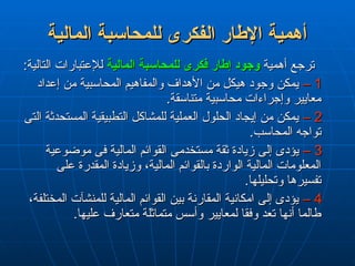 ‫المالية‬ ‫للمحاسبة‬ ‫الفكرى‬ ‫اإلطار‬ ‫أهمية‬
‫المالية‬ ‫للمحاسبة‬ ‫الفكرى‬ ‫اإلطار‬ ‫أهمية‬
‫أهمية‬ ‫ترجع‬
‫أهمية‬ ‫ترجع‬
‫المالية‬ ‫للمحاسبة‬ ‫فكرى‬ ‫إطار‬ ‫وجود‬
‫المالية‬ ‫للمحاسبة‬ ‫فكرى‬ ‫إطار‬ ‫وجود‬
:‫التالية‬ ‫لإلعتبارات‬
:‫التالية‬ ‫لإلعتبارات‬
1
1
–
–
‫إعداد‬ ‫من‬ ‫المحاسبية‬ ‫والمفاهيم‬ ‫األهداف‬ ‫من‬ ‫هيكل‬ ‫وجود‬ ‫يمكن‬
‫إعداد‬ ‫من‬ ‫المحاسبية‬ ‫والمفاهيم‬ ‫األهداف‬ ‫من‬ ‫هيكل‬ ‫وجود‬ ‫يمكن‬
.‫متناسقة‬ ‫محاسبية‬ ‫وإجراءات‬ ‫معايير‬
.‫متناسقة‬ ‫محاسبية‬ ‫وإجراءات‬ ‫معايير‬
2
2
–
–
‫التى‬ ‫المستحدثة‬ ‫التطبيقية‬ ‫للمشاكل‬ ‫العملية‬ ‫الحلول‬ ‫إيجاد‬ ‫من‬ ‫يمكن‬
‫التى‬ ‫المستحدثة‬ ‫التطبيقية‬ ‫للمشاكل‬ ‫العملية‬ ‫الحلول‬ ‫إيجاد‬ ‫من‬ ‫يمكن‬
.‫المحاسب‬ ‫تواجه‬
.‫المحاسب‬ ‫تواجه‬
3
3
–
–
‫موضوعية‬ ‫فى‬ ‫المالية‬ ‫القوائم‬ ‫مستخدمى‬ ‫ثقة‬ ‫زيادة‬ ‫إلى‬ ‫يؤدى‬
‫موضوعية‬ ‫فى‬ ‫المالية‬ ‫القوائم‬ ‫مستخدمى‬ ‫ثقة‬ ‫زيادة‬ ‫إلى‬ ‫يؤدى‬
‫على‬ ‫المقدرة‬ ‫وزيادة‬ ،‫المالية‬ ‫بالقوائم‬ ‫الواردة‬ ‫المالية‬ ‫المعلومات‬
‫على‬ ‫المقدرة‬ ‫وزيادة‬ ،‫المالية‬ ‫بالقوائم‬ ‫الواردة‬ ‫المالية‬ ‫المعلومات‬
.‫وتحليلها‬ ‫تفسيرها‬
.‫وتحليلها‬ ‫تفسيرها‬
4
4
–
–
،‫المختلفة‬ ‫للمنشآت‬ ‫المالية‬ ‫القوائم‬ ‫بين‬ ‫المقارنة‬ ‫امكانية‬ ‫إلى‬ ‫يؤدى‬
،‫المختلفة‬ ‫للمنشآت‬ ‫المالية‬ ‫القوائم‬ ‫بين‬ ‫المقارنة‬ ‫امكانية‬ ‫إلى‬ ‫يؤدى‬
.‫عليها‬ ‫متعارف‬ ‫متماثلة‬ ‫وأسس‬ ‫لمعايير‬ ‫وفقا‬ ‫تعد‬ ‫أنها‬ ‫طالما‬
.‫عليها‬ ‫متعارف‬ ‫متماثلة‬ ‫وأسس‬ ‫لمعايير‬ ‫وفقا‬ ‫تعد‬ ‫أنها‬ ‫طالما‬
 