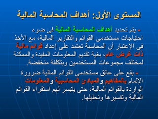 ‫المالية‬ ‫المحاسبة‬ ‫أهداف‬ :‫األول‬ ‫المستوى‬
‫المالية‬ ‫المحاسبة‬ ‫أهداف‬ :‫األول‬ ‫المستوى‬
-
-
‫تحديد‬ ‫يتم‬
‫تحديد‬ ‫يتم‬
‫المالية‬ ‫المحاسبة‬ ‫أهداف‬
‫المالية‬ ‫المحاسبة‬ ‫أهداف‬
‫ضوء‬ ‫فى‬
‫ضوء‬ ‫فى‬
‫األخذ‬ ‫مع‬ ،‫المالية‬ ‫والتقارير‬ ‫القوائم‬ ‫مستخدمى‬ ‫احتياجات‬
‫األخذ‬ ‫مع‬ ،‫المالية‬ ‫والتقارير‬ ‫القوائم‬ ‫مستخدمى‬ ‫احتياجات‬
‫إعداد‬ ‫على‬ ‫تعتمد‬ ‫المحاسبة‬ ‫أن‬ ‫اإلعتبار‬ ‫فى‬
‫إعداد‬ ‫على‬ ‫تعتمد‬ ‫المحاسبة‬ ‫أن‬ ‫اإلعتبار‬ ‫فى‬
‫مالية‬ ‫قوائم‬
‫مالية‬ ‫قوائم‬
‫عام‬ ‫غرض‬ ‫ذات‬
‫عام‬ ‫غرض‬ ‫ذات‬
‫والممكنة‬ ‫المفيدة‬ ‫المعلومات‬ ‫تقديم‬ ‫بغية‬ ،
‫والممكنة‬ ‫المفيدة‬ ‫المعلومات‬ ‫تقديم‬ ‫بغية‬ ،
.‫منخفضة‬ ‫وبتكلفة‬ ‫المستخدمين‬ ‫مجموعات‬ ‫لمختلف‬
.‫منخفضة‬ ‫وبتكلفة‬ ‫المستخدمين‬ ‫مجموعات‬ ‫لمختلف‬
-
-
‫ضرورة‬ ‫المالية‬ ‫القوائم‬ ‫مستخدمى‬ ‫عاتق‬ ‫على‬ ‫يقع‬
‫ضرورة‬ ‫المالية‬ ‫القوائم‬ ‫مستخدمى‬ ‫عاتق‬ ‫على‬ ‫يقع‬
‫اإللمام‬
‫اإللمام‬
‫بالمفاهيم‬
‫بالمفاهيم‬
‫و‬
‫و‬
‫المحاسبية‬ ‫المبادئ‬
‫المحاسبية‬ ‫المبادئ‬
‫و‬
‫و‬
‫المعلومات‬
‫المعلومات‬
‫القوائم‬ ‫استقراء‬ ‫لهم‬ ‫يتيسر‬ ‫حتى‬ ،‫المالية‬ ‫بالقوائم‬ ‫الواردة‬
‫القوائم‬ ‫استقراء‬ ‫لهم‬ ‫يتيسر‬ ‫حتى‬ ،‫المالية‬ ‫بالقوائم‬ ‫الواردة‬
.‫وتحليلها‬ ‫وتفسيرها‬ ‫المالية‬
.‫وتحليلها‬ ‫وتفسيرها‬ ‫المالية‬
 