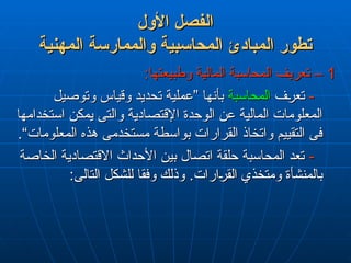 ‫األول‬ ‫الفصل‬
‫األول‬ ‫الفصل‬
‫المهنية‬ ‫والممارسة‬ ‫المحاسبية‬ ‫المبادئ‬ ‫تطور‬
‫المهنية‬ ‫والممارسة‬ ‫المحاسبية‬ ‫المبادئ‬ ‫تطور‬
1
1
:‫وطبيعتها‬ ‫المالية‬ ‫المحاسبة‬ ‫تعريف‬ –
:‫وطبيعتها‬ ‫المالية‬ ‫المحاسبة‬ ‫تعريف‬ –
-
-
‫تعرف‬
‫تعرف‬
‫المحاسبة‬
‫المحاسبة‬
‫وتوصيل‬ ‫وقياس‬ ‫تحديد‬ ‫”عملية‬ ‫بأنها‬
‫وتوصيل‬ ‫وقياس‬ ‫تحديد‬ ‫”عملية‬ ‫بأنها‬
‫استخدامها‬ ‫يمكن‬ ‫والتى‬ ‫اإلقتصادية‬ ‫الوحدة‬ ‫عن‬ ‫المالية‬ ‫المعلومات‬
‫استخدامها‬ ‫يمكن‬ ‫والتى‬ ‫اإلقتصادية‬ ‫الوحدة‬ ‫عن‬ ‫المالية‬ ‫المعلومات‬
.“‫المعلومات‬ ‫هذه‬ ‫مستخدمى‬ ‫بواسطة‬ ‫القرارات‬ ‫واتخاذ‬ ‫التقييم‬ ‫فى‬
.“‫المعلومات‬ ‫هذه‬ ‫مستخدمى‬ ‫بواسطة‬ ‫القرارات‬ ‫واتخاذ‬ ‫التقييم‬ ‫فى‬
-
-
‫الخاصة‬ ‫االقتصادية‬ ‫األحداث‬ ‫بين‬ ‫اتصال‬ ‫حلقة‬ ‫المحاسبة‬ ‫تعد‬
‫الخاصة‬ ‫االقتصادية‬ ‫األحداث‬ ‫بين‬ ‫اتصال‬ ‫حلقة‬ ‫المحاسبة‬ ‫تعد‬
.‫القرارات‬ ‫ومتخذي‬ ‫بالمنشأة‬
.‫القرارات‬ ‫ومتخذي‬ ‫بالمنشأة‬
:‫التالى‬ ‫للشكل‬ ‫وفقا‬ ‫وذلك‬
:‫التالى‬ ‫للشكل‬ ‫وفقا‬ ‫وذلك‬
 