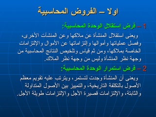 ‫المحاسبية‬ ‫الفروض‬ – ‫اوال‬
‫المحاسبية‬ ‫الفروض‬ – ‫اوال‬
1
1
–
–
:‫المحاسبية‬ ‫الوحدة‬ ‫إستقالل‬ ‫فرض‬
:‫المحاسبية‬ ‫الوحدة‬ ‫إستقالل‬ ‫فرض‬
،‫األخرى‬ ‫المنشآت‬ ‫وعن‬ ‫مالكها‬ ‫عن‬ ‫المنشأة‬ ‫استقالل‬ ‫ويعنى‬
،‫األخرى‬ ‫المنشآت‬ ‫وعن‬ ‫مالكها‬ ‫عن‬ ‫المنشأة‬ ‫استقالل‬ ‫ويعنى‬
‫واإللتزامات‬ ‫األموال‬ ‫عن‬ ‫وإلتزاماتها‬ ‫وأموالها‬ ‫عملياتها‬ ‫وفصل‬
‫واإللتزامات‬ ‫األموال‬ ‫عن‬ ‫وإلتزاماتها‬ ‫وأموالها‬ ‫عملياتها‬ ‫وفصل‬
‫من‬ ‫المحاسبية‬ ‫النتائج‬ ‫وتلخيص‬ ‫قياس‬ ‫ثم‬ ‫ومن‬ ،‫بمالكها‬ ‫الخاصة‬
‫من‬ ‫المحاسبية‬ ‫النتائج‬ ‫وتلخيص‬ ‫قياس‬ ‫ثم‬ ‫ومن‬ ،‫بمالكها‬ ‫الخاصة‬
.‫المالك‬ ‫نظر‬ ‫وجهة‬ ‫من‬ ‫وليس‬ ‫المنشأة‬ ‫نظر‬ ‫وجهة‬
.‫المالك‬ ‫نظر‬ ‫وجهة‬ ‫من‬ ‫وليس‬ ‫المنشأة‬ ‫نظر‬ ‫وجهة‬
2
2
–
–
:‫المحاسبية‬ ‫الوحدة‬ ‫استمرار‬ ‫فرض‬
:‫المحاسبية‬ ‫الوحدة‬ ‫استمرار‬ ‫فرض‬
‫معظم‬ ‫تقويم‬ ‫عليه‬ ‫ويترتب‬ ،‫لتستمر‬ ‫وجدت‬ ‫المنشأة‬ ‫أن‬ ‫ويعنى‬
‫معظم‬ ‫تقويم‬ ‫عليه‬ ‫ويترتب‬ ،‫لتستمر‬ ‫وجدت‬ ‫المنشأة‬ ‫أن‬ ‫ويعنى‬
‫المتداولة‬ ‫األصول‬ ‫بين‬ ‫والتمييز‬ ،‫التاريخية‬ ‫بالتكلفة‬ ‫األصول‬
‫المتداولة‬ ‫األصول‬ ‫بين‬ ‫والتمييز‬ ،‫التاريخية‬ ‫بالتكلفة‬ ‫األصول‬
.‫األجل‬ ‫طويلة‬ ‫واإللتزامات‬ ‫األجل‬ ‫قصيرة‬ ‫واإللتزامات‬ ،‫والثابتة‬
.‫األجل‬ ‫طويلة‬ ‫واإللتزامات‬ ‫األجل‬ ‫قصيرة‬ ‫واإللتزامات‬ ،‫والثابتة‬
 