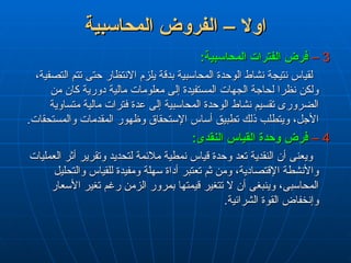 ‫المحاسبية‬ ‫الفروض‬ – ‫اوال‬
‫المحاسبية‬ ‫الفروض‬ – ‫اوال‬
3
3
–
–
:‫المحاسبية‬ ‫الفترات‬ ‫فرض‬
:‫المحاسبية‬ ‫الفترات‬ ‫فرض‬
،‫التصفية‬ ‫تتم‬ ‫حتى‬ ‫االنتظار‬ ‫يلزم‬ ‫بدقة‬ ‫المحاسبية‬ ‫الوحدة‬ ‫نشاط‬ ‫نتيجة‬ ‫لقياس‬
،‫التصفية‬ ‫تتم‬ ‫حتى‬ ‫االنتظار‬ ‫يلزم‬ ‫بدقة‬ ‫المحاسبية‬ ‫الوحدة‬ ‫نشاط‬ ‫نتيجة‬ ‫لقياس‬
‫من‬ ‫كان‬ ‫دورية‬ ‫مالية‬ ‫معلومات‬ ‫إلى‬ ‫المستفيدة‬ ‫الجهات‬ ‫لحاجة‬ ‫نظرا‬ ‫ولكن‬
‫من‬ ‫كان‬ ‫دورية‬ ‫مالية‬ ‫معلومات‬ ‫إلى‬ ‫المستفيدة‬ ‫الجهات‬ ‫لحاجة‬ ‫نظرا‬ ‫ولكن‬
‫متساوية‬ ‫مالية‬ ‫فترات‬ ‫عدة‬ ‫إلى‬ ‫المحاسبية‬ ‫الوحدة‬ ‫نشاط‬ ‫تقسيم‬ ‫الضرورى‬
‫متساوية‬ ‫مالية‬ ‫فترات‬ ‫عدة‬ ‫إلى‬ ‫المحاسبية‬ ‫الوحدة‬ ‫نشاط‬ ‫تقسيم‬ ‫الضرورى‬
.‫والمستحقات‬ ‫المقدمات‬ ‫وظهور‬ ‫اإلستحقاق‬ ‫أساس‬ ‫تطبيق‬ ‫ذلك‬ ‫ويتطلب‬ ،‫األجل‬
.‫والمستحقات‬ ‫المقدمات‬ ‫وظهور‬ ‫اإلستحقاق‬ ‫أساس‬ ‫تطبيق‬ ‫ذلك‬ ‫ويتطلب‬ ،‫األجل‬
4
4
–
–
:‫النقدى‬ ‫القياس‬ ‫وحدة‬ ‫فرض‬
:‫النقدى‬ ‫القياس‬ ‫وحدة‬ ‫فرض‬
‫العمليات‬ ‫أثر‬ ‫وتقرير‬ ‫لتحديد‬ ‫مالئمة‬ ‫نمطية‬ ‫قياس‬ ‫وحدة‬ ‫تعد‬ ‫النقدية‬ ‫أن‬ ‫ويعنى‬
‫العمليات‬ ‫أثر‬ ‫وتقرير‬ ‫لتحديد‬ ‫مالئمة‬ ‫نمطية‬ ‫قياس‬ ‫وحدة‬ ‫تعد‬ ‫النقدية‬ ‫أن‬ ‫ويعنى‬
‫والتحليل‬ ‫للقياس‬ ‫ومفيدة‬ ‫سهلة‬ ‫أداة‬ ‫تعتبر‬ ‫ثم‬ ‫ومن‬ ،‫اإلقتصادية‬ ‫واألنشطة‬
‫والتحليل‬ ‫للقياس‬ ‫ومفيدة‬ ‫سهلة‬ ‫أداة‬ ‫تعتبر‬ ‫ثم‬ ‫ومن‬ ،‫اإلقتصادية‬ ‫واألنشطة‬
‫األسعار‬ ‫تغير‬ ‫رغم‬ ‫الزمن‬ ‫بمرور‬ ‫قيمتها‬ ‫تتغير‬ ‫ال‬ ‫أن‬ ‫وينبغى‬ ،‫المحاسبى‬
‫األسعار‬ ‫تغير‬ ‫رغم‬ ‫الزمن‬ ‫بمرور‬ ‫قيمتها‬ ‫تتغير‬ ‫ال‬ ‫أن‬ ‫وينبغى‬ ،‫المحاسبى‬
.‫الشرائية‬ ‫القوة‬ ‫وإنخفاض‬
.‫الشرائية‬ ‫القوة‬ ‫وإنخفاض‬
 