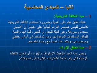 ‫المحاسبية‬ ‫لمبادئ‬L‫ا‬ – ‫ثانيا‬
‫المحاسبية‬ ‫لمبادئ‬L‫ا‬ – ‫ثانيا‬
1
1
–
–
:‫التاريخية‬ ‫التكلفة‬ ‫مبدأ‬
:‫التاريخية‬ ‫التكلفة‬ ‫مبدأ‬
‫التاريخية‬ ‫التكلفة‬ ‫استخدام‬ ‫وضرورة‬ ‫أهمية‬ ‫على‬ ‫عام‬ ‫اتفاق‬ ‫هناك‬
‫التاريخية‬ ‫التكلفة‬ ‫استخدام‬ ‫وضرورة‬ ‫أهمية‬ ‫على‬ ‫عام‬ ‫اتفاق‬ ‫هناك‬
‫األسعار‬ ‫أن‬ ‫اعتبار‬ ‫على‬ ‫المالية‬ ‫القوائم‬ ‫عناصر‬ ‫لقياس‬ ‫كأساس‬
‫األسعار‬ ‫أن‬ ‫اعتبار‬ ‫على‬ ‫المالية‬ ‫القوائم‬ ‫عناصر‬ ‫لقياس‬ ‫كأساس‬
‫واقعية‬ ‫أنها‬ ‫كما‬ ،‫التغير‬ ‫أو‬ ‫للجدل‬ ‫قابلة‬ ‫وغير‬ ‫ومعروفة‬ ‫محددة‬
‫واقعية‬ ‫أنها‬ ‫كما‬ ،‫التغير‬ ‫أو‬ ‫للجدل‬ ‫قابلة‬ ‫وغير‬ ‫ومعروفة‬ ‫محددة‬
‫حقيقى‬ ‫أساس‬ ‫إلى‬ ‫تستند‬ ‫ثم‬ ‫ومن‬ ،‫لها‬ ‫المؤيدة‬ ‫المستندات‬ ‫لتوافر‬
‫حقيقى‬ ‫أساس‬ ‫إلى‬ ‫تستند‬ ‫ثم‬ ‫ومن‬ ،‫لها‬ ‫المؤيدة‬ ‫المستندات‬ ‫لتوافر‬
.‫التضخم‬ ‫زيادة‬ ‫مع‬ ‫المبدأ‬ ‫هذا‬ ‫وينتقد‬ ،‫وموضوعى‬
.‫التضخم‬ ‫زيادة‬ ‫مع‬ ‫المبدأ‬ ‫هذا‬ ‫وينتقد‬ ،‫وموضوعى‬
2
2
–
–
:‫اإليراد‬ ‫تحقق‬ ‫مبدأ‬
:‫اإليراد‬ ‫تحقق‬ ‫مبدأ‬
‫النقطة‬ ‫تحديد‬ ‫أى‬ ،‫باإليراد‬ ‫اإلعتراف‬ ‫بتوقيت‬ ‫المبدأ‬ ‫هذا‬ ‫ويعنى‬
‫النقطة‬ ‫تحديد‬ ‫أى‬ ،‫باإليراد‬ ‫اإلعتراف‬ ‫بتوقيت‬ ‫المبدأ‬ ‫هذا‬ ‫ويعنى‬
.‫السجالت‬ ‫فى‬ ‫باإليراد‬ ‫اإلعتراف‬ ‫عندها‬ ‫يتم‬ ‫التى‬ ‫الزمنية‬
.‫السجالت‬ ‫فى‬ ‫باإليراد‬ ‫اإلعتراف‬ ‫عندها‬ ‫يتم‬ ‫التى‬ ‫الزمنية‬
 