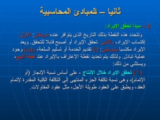 ‫المحاسبية‬ ‫لمبادئ‬L‫ا‬ – ‫ثانيا‬
‫المحاسبية‬ ‫لمبادئ‬L‫ا‬ – ‫ثانيا‬
2
2
–
–
:‫اإليراد‬ ‫تحقق‬ ‫مبدأ‬
:‫اإليراد‬ ‫تحقق‬ ‫مبدأ‬
‫عنده‬ ‫يتوافر‬ ‫الذى‬ ‫التاريخ‬ ‫بذلك‬ ‫النقطة‬ ‫هذه‬ ‫وتتحدد‬
‫عنده‬ ‫يتوافر‬ ‫الذى‬ ‫التاريخ‬ ‫بذلك‬ ‫النقطة‬ ‫هذه‬ ‫وتتحدد‬
‫شرطان‬
‫شرطان‬
:
:
:‫األول‬
:‫األول‬
،‫اإليراد‬ ‫إكتساب‬
،‫اإليراد‬ ‫إكتساب‬
:‫والثانى‬
:‫والثانى‬
‫ويعد‬ .‫للتحقق‬ ‫قابال‬ ‫أصبح‬ ‫أو‬ ‫اإليراد‬ ‫تحقق‬
‫ويعد‬ .‫للتحقق‬ ‫قابال‬ ‫أصبح‬ ‫أو‬ ‫اإليراد‬ ‫تحقق‬
‫مكتسبا‬ ‫اإليراد‬
‫مكتسبا‬ ‫اإليراد‬
‫بشرطين‬
‫بشرطين‬
:
:
)‫(ا‬
)‫(ا‬
،‫السلعة‬ ‫تسليم‬ ‫أو‬ ‫الخدمة‬ ‫تقديم‬
،‫السلعة‬ ‫تسليم‬ ‫أو‬ ‫الخدمة‬ ‫تقديم‬
)‫و(ب‬
)‫و(ب‬
‫وجود‬
‫وجود‬
‫عند‬ ‫باإليراد‬ ‫اإلعتراف‬ ‫نقطة‬ ‫تحديد‬ ‫يتم‬ ‫ولذلك‬ .‫تبادل‬ ‫عملية‬
‫عند‬ ‫باإليراد‬ ‫اإلعتراف‬ ‫نقطة‬ ‫تحديد‬ ‫يتم‬ ‫ولذلك‬ .‫تبادل‬ ‫عملية‬
‫البيع‬ ‫نقطة‬
‫البيع‬ ‫نقطة‬
،
،
:‫ذلك‬ ‫من‬ ‫ويستثنى‬
:‫ذلك‬ ‫من‬ ‫ويستثنى‬
) ‫أ‬ (
) ‫أ‬ (
‫اإلنتاج‬ ‫خالل‬ ‫اإليراد‬ ‫تحقق‬
‫اإلنتاج‬ ‫خالل‬ ‫اإليراد‬ ‫تحقق‬
‫(أو‬ ‫اإلنجاز‬ ‫نسبة‬ ‫أساس‬ ‫على‬ ،
‫(أو‬ ‫اإلنجاز‬ ‫نسبة‬ ‫أساس‬ ‫على‬ ،
‫إلتمام‬ ‫المقدرة‬ ‫الكلية‬ ‫التكلفة‬ ‫إلى‬ ‫المنتهى‬ ‫الجزء‬ ‫تكلفة‬ ‫نسبة‬ ‫وهى‬ ،)‫اإلتمام‬
‫إلتمام‬ ‫المقدرة‬ ‫الكلية‬ ‫التكلفة‬ ‫إلى‬ ‫المنتهى‬ ‫الجزء‬ ‫تكلفة‬ ‫نسبة‬ ‫وهى‬ ،)‫اإلتمام‬
.‫المقاوالت‬ ‫عقود‬ ‫مثل‬ ،‫األجل‬ ‫طويلة‬ ‫العقود‬ ‫على‬ ‫ويطبق‬ ،‫العقد‬
.‫المقاوالت‬ ‫عقود‬ ‫مثل‬ ،‫األجل‬ ‫طويلة‬ ‫العقود‬ ‫على‬ ‫ويطبق‬ ،‫العقد‬
 