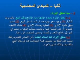 ‫المحاسبية‬ ‫لمبادئ‬L‫ا‬ – ‫ثانيا‬
‫المحاسبية‬ ‫لمبادئ‬L‫ا‬ – ‫ثانيا‬
2
2
–
–
:‫اإليراد‬ ‫تحقق‬ ‫مبدأ‬
:‫اإليراد‬ ‫تحقق‬ ‫مبدأ‬
)‫(ب‬
)‫(ب‬
‫البيع‬ ‫وقبل‬ ‫اإلنتاج‬ ‫من‬ ‫اإلنتهاء‬ ‫بمجرد‬ ‫اإليراد‬ ‫تحقق‬
‫البيع‬ ‫وقبل‬ ‫اإلنتاج‬ ‫من‬ ‫اإلنتهاء‬ ‫بمجرد‬ ‫اإليراد‬ ‫تحقق‬
‫بالشروط‬ ،
‫بالشروط‬ ،
:‫التالية‬
:‫التالية‬
(
(
1
1
)
)
.‫البيع‬ ‫أسعار‬ ‫ثبات‬ ‫أو‬ ‫محدد‬ ‫بيع‬ ‫سعر‬ ‫وجود‬
.‫البيع‬ ‫أسعار‬ ‫ثبات‬ ‫أو‬ ‫محدد‬ ‫بيع‬ ‫سعر‬ ‫وجود‬
(
(
2
2
)
)
‫تحديد‬
‫تحديد‬
.‫اإلنتاج‬ ‫لكمية‬ ‫دقيق‬
.‫اإلنتاج‬ ‫لكمية‬ ‫دقيق‬
(
(
3
3
)
)
.‫اإلنتاج‬ ‫وحدات‬ ‫نمطية‬
.‫اإلنتاج‬ ‫وحدات‬ ‫نمطية‬
(
(
4
4
)
)
‫تكاليف‬ ‫ضآلة‬
‫تكاليف‬ ‫ضآلة‬
‫واستخراج‬ ‫التعدين‬ ‫منشآت‬ ‫ويناسب‬ .‫إليها‬ ‫الحاجة‬ ‫عدم‬ ‫أو‬ ‫التسويق‬
‫واستخراج‬ ‫التعدين‬ ‫منشآت‬ ‫ويناسب‬ .‫إليها‬ ‫الحاجة‬ ‫عدم‬ ‫أو‬ ‫التسويق‬
.‫الزراعية‬ ‫المنتجات‬ ‫وبعض‬ ،‫والفضة‬ ‫الذهب‬ ‫وانتاج‬ ‫البترول‬
.‫الزراعية‬ ‫المنتجات‬ ‫وبعض‬ ،‫والفضة‬ ‫الذهب‬ ‫وانتاج‬ ‫البترول‬
)‫(ج‬
)‫(ج‬
‫النقدية‬ ‫استالم‬ ‫عند‬ ‫اإليراد‬ ‫تحقق‬
‫النقدية‬ ‫استالم‬ ‫عند‬ ‫اإليراد‬ ‫تحقق‬
‫وذلك‬ ،‫النقدى‬ ‫األساس‬ ‫أى‬ ،
‫وذلك‬ ،‫النقدى‬ ‫األساس‬ ‫أى‬ ،
‫البيع‬ ‫حالة‬ ‫فى‬ ‫كما‬ ،‫المبيعات‬ ‫قيمة‬ ‫تحصيل‬ ‫من‬ ‫التأكد‬ ‫عدم‬ ‫بسبب‬
‫البيع‬ ‫حالة‬ ‫فى‬ ‫كما‬ ،‫المبيعات‬ ‫قيمة‬ ‫تحصيل‬ ‫من‬ ‫التأكد‬ ‫عدم‬ ‫بسبب‬
.‫الحرة‬ ‫المهن‬ ‫وكذلك‬ ،‫بالتقسيط‬
.‫الحرة‬ ‫المهن‬ ‫وكذلك‬ ،‫بالتقسيط‬
 