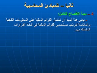 ‫المحاسبية‬ ‫لمبادئ‬L‫ا‬ – ‫ثانيا‬
‫المحاسبية‬ ‫لمبادئ‬L‫ا‬ – ‫ثانيا‬
4
4
–
–
:‫الكامل‬ ‫اإلفصاح‬ ‫مبدأ‬
:‫الكامل‬ ‫اإلفصاح‬ ‫مبدأ‬
-
-
‫الكافية‬ ‫المعلومات‬ ‫على‬ ‫المالية‬ ‫القوائم‬ ‫تشتمل‬ ‫أن‬ ‫المبدأ‬ ‫هذا‬ ‫يعنى‬
‫الكافية‬ ‫المعلومات‬ ‫على‬ ‫المالية‬ ‫القوائم‬ ‫تشتمل‬ ‫أن‬ ‫المبدأ‬ ‫هذا‬ ‫يعنى‬
‫القرارات‬ ‫اتخاذ‬ ‫فى‬ ‫المالية‬ ‫القوائم‬ ‫مستخدمى‬ ‫لترشيد‬ ‫والمالئمة‬
‫القرارات‬ ‫اتخاذ‬ ‫فى‬ ‫المالية‬ ‫القوائم‬ ‫مستخدمى‬ ‫لترشيد‬ ‫والمالئمة‬
.‫بهم‬ ‫المتعلقة‬
.‫بهم‬ ‫المتعلقة‬
 