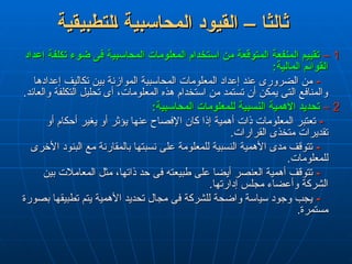 ‫لتطبيقية‬L‫ا‬ ‫المحاسبية‬ ‫القيود‬ – ‫ثالثا‬
‫لتطبيقية‬L‫ا‬ ‫المحاسبية‬ ‫القيود‬ – ‫ثالثا‬
1
1
–
–
‫إعداد‬ ‫تكلفة‬ ‫ضوء‬ ‫فى‬ ‫المحاسبية‬ ‫المعلومات‬ ‫استخدام‬ ‫من‬ ‫المتوقعة‬ ‫المنفعة‬ ‫تقييم‬
‫إعداد‬ ‫تكلفة‬ ‫ضوء‬ ‫فى‬ ‫المحاسبية‬ ‫المعلومات‬ ‫استخدام‬ ‫من‬ ‫المتوقعة‬ ‫المنفعة‬ ‫تقييم‬
:‫المالية‬ ‫القوائم‬
:‫المالية‬ ‫القوائم‬
-
-
‫إعدادها‬ ‫تكاليف‬ ‫بين‬ ‫الموازنة‬ ‫المحاسبية‬ ‫المعلومات‬ ‫إعداد‬ ‫عند‬ ‫الضرورى‬ ‫من‬
‫إعدادها‬ ‫تكاليف‬ ‫بين‬ ‫الموازنة‬ ‫المحاسبية‬ ‫المعلومات‬ ‫إعداد‬ ‫عند‬ ‫الضرورى‬ ‫من‬
.‫والعائد‬ ‫التكلفة‬ ‫تحليل‬ ‫أى‬ ،‫المعلومات‬ ‫هذه‬ ‫استخدام‬ ‫من‬ ‫تستمد‬ ‫أن‬ ‫يمكن‬ ‫التى‬ ‫والمنافع‬
.‫والعائد‬ ‫التكلفة‬ ‫تحليل‬ ‫أى‬ ،‫المعلومات‬ ‫هذه‬ ‫استخدام‬ ‫من‬ ‫تستمد‬ ‫أن‬ ‫يمكن‬ ‫التى‬ ‫والمنافع‬
2
2
–
–
:‫المحاسبية‬ ‫للمعلومات‬ ‫النسبية‬ ‫األهمية‬ ‫تحديد‬
:‫المحاسبية‬ ‫للمعلومات‬ ‫النسبية‬ ‫األهمية‬ ‫تحديد‬
-
-
‫أو‬ ‫أحكام‬ ‫يغير‬ ‫أو‬ ‫يؤثر‬ ‫عنها‬ ‫اإلفصاح‬ ‫كان‬ ‫إذا‬ ‫أهمية‬ ‫ذات‬ ‫المعلومات‬ ‫تعتبر‬
‫أو‬ ‫أحكام‬ ‫يغير‬ ‫أو‬ ‫يؤثر‬ ‫عنها‬ ‫اإلفصاح‬ ‫كان‬ ‫إذا‬ ‫أهمية‬ ‫ذات‬ ‫المعلومات‬ ‫تعتبر‬
.‫القرارات‬ ‫متخذى‬ ‫تقديرات‬
.‫القرارات‬ ‫متخذى‬ ‫تقديرات‬
-
-
‫األخرى‬ ‫البنود‬ ‫مع‬ ‫بالمقارنة‬ ‫نسبتها‬ ‫على‬ ‫للمعلومة‬ ‫النسبية‬ ‫األهمية‬ ‫مدى‬ ‫تتوقف‬
‫األخرى‬ ‫البنود‬ ‫مع‬ ‫بالمقارنة‬ ‫نسبتها‬ ‫على‬ ‫للمعلومة‬ ‫النسبية‬ ‫األهمية‬ ‫مدى‬ ‫تتوقف‬
.‫للمعلومات‬
.‫للمعلومات‬
-
-
‫بين‬ ‫المعامالت‬ ‫مثل‬ ،‫ذاتها‬ ‫حد‬ ‫فى‬ ‫طبيعته‬ ‫على‬ ‫أيضا‬ ‫العنصر‬ ‫أهمية‬ ‫تتوقف‬
‫بين‬ ‫المعامالت‬ ‫مثل‬ ،‫ذاتها‬ ‫حد‬ ‫فى‬ ‫طبيعته‬ ‫على‬ ‫أيضا‬ ‫العنصر‬ ‫أهمية‬ ‫تتوقف‬
.‫إدارتها‬ ‫مجلس‬ ‫وأعضاء‬ ‫الشركة‬
.‫إدارتها‬ ‫مجلس‬ ‫وأعضاء‬ ‫الشركة‬
-
-
‫بصورة‬ ‫تطبيقها‬ ‫يتم‬ ‫األهمية‬ ‫تحديد‬ ‫مجال‬ ‫فى‬ ‫للشركة‬ ‫واضحة‬ ‫سياسة‬ ‫وجود‬ ‫يجب‬
‫بصورة‬ ‫تطبيقها‬ ‫يتم‬ ‫األهمية‬ ‫تحديد‬ ‫مجال‬ ‫فى‬ ‫للشركة‬ ‫واضحة‬ ‫سياسة‬ ‫وجود‬ ‫يجب‬
.‫مستمرة‬
.‫مستمرة‬
 