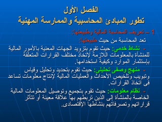 ‫األول‬ ‫الفصل‬
‫األول‬ ‫الفصل‬
‫المهنية‬ ‫والممارسة‬ ‫المحاسبية‬ ‫المبادئ‬ ‫تطور‬
‫المهنية‬ ‫والممارسة‬ ‫المحاسبية‬ ‫المبادئ‬ ‫تطور‬
1
1
:‫وطبيعتها‬ ‫المالية‬ ‫المحاسبة‬ ‫تعريف‬ –
:‫وطبيعتها‬ ‫المالية‬ ‫المحاسبة‬ ‫تعريف‬ –
‫حيث‬ ‫من‬ ‫المحاسبة‬ ‫تعد‬
‫حيث‬ ‫من‬ ‫المحاسبة‬ ‫تعد‬
:‫طبيعتها‬
:‫طبيعتها‬
-
-
:‫خدمى‬ ‫نشاط‬
:‫خدمى‬ ‫نشاط‬
‫المالية‬ ‫باألمور‬ ‫المعنية‬ ‫الجهات‬ ‫بتزويد‬ ‫تقوم‬ ‫حيث‬
‫المالية‬ ‫باألمور‬ ‫المعنية‬ ‫الجهات‬ ‫بتزويد‬ ‫تقوم‬ ‫حيث‬
‫المتعلقة‬ ‫القرارات‬ ‫مختلف‬ ‫إلتخاذ‬ ‫الالزمة‬ ‫بالمعلومات‬ ‫للمنشأة‬
‫المتعلقة‬ ‫القرارات‬ ‫مختلف‬ ‫إلتخاذ‬ ‫الالزمة‬ ‫بالمعلومات‬ ‫للمنشأة‬
.‫استخدامها‬ ‫وكيفية‬ ‫الموارد‬ ‫بإستثمار‬
.‫استخدامها‬ ‫وكيفية‬ ‫الموارد‬ ‫بإستثمار‬
-
-
:‫تحليلى‬ ‫وصفى‬ ‫منهج‬
:‫تحليلى‬ ‫وصفى‬ ‫منهج‬
‫وقياس‬ ‫وتحليل‬ ‫بتحديد‬ ‫تقوم‬ ‫حيث‬
‫وقياس‬ ‫وتحليل‬ ‫بتحديد‬ ‫تقوم‬ ‫حيث‬
‫تساعد‬ ‫معلومات‬ ‫إلنتاج‬ ‫المالية‬ ‫والعمليات‬ ‫األحداث‬ ‫وتلخيص‬ ‫وتبويب‬
‫تساعد‬ ‫معلومات‬ ‫إلنتاج‬ ‫المالية‬ ‫والعمليات‬ ‫األحداث‬ ‫وتلخيص‬ ‫وتبويب‬
.‫القرارات‬ ‫اتخاذ‬ ‫فى‬
.‫القرارات‬ ‫اتخاذ‬ ‫فى‬
-
-
:‫معلومات‬ ‫نظام‬
:‫معلومات‬ ‫نظام‬
‫المالية‬ ‫المعلومات‬ ‫وتوصيل‬ ‫بتجميع‬ ‫تقوم‬ ‫حيث‬
‫المالية‬ ‫المعلومات‬ ‫وتوصيل‬ ‫بتجميع‬ ‫تقوم‬ ‫حيث‬
‫تتأثر‬ ‫أو‬ ‫معينة‬ ‫عالقة‬ ‫بها‬ ‫تربطهم‬ ‫الذين‬ ‫إلى‬ ‫بالمنشأة‬ ‫الخاصة‬
‫تتأثر‬ ‫أو‬ ‫معينة‬ ‫عالقة‬ ‫بها‬ ‫تربطهم‬ ‫الذين‬ ‫إلى‬ ‫بالمنشأة‬ ‫الخاصة‬
.‫اإلقتصادى‬ ‫بنشاطها‬ ‫وتصرفاتهم‬ ‫قراراتهم‬
.‫اإلقتصادى‬ ‫بنشاطها‬ ‫وتصرفاتهم‬ ‫قراراتهم‬
 