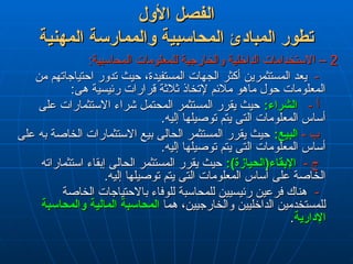 ‫األول‬ ‫الفصل‬
‫األول‬ ‫الفصل‬
‫المهنية‬ ‫والممارسة‬ ‫المحاسبية‬ ‫المبادئ‬ ‫تطور‬
‫المهنية‬ ‫والممارسة‬ ‫المحاسبية‬ ‫المبادئ‬ ‫تطور‬
2
2
:‫المحاسبية‬ ‫للمعلومات‬ ‫والخارجية‬ ‫الداخلية‬ ‫االستخدامات‬ –
:‫المحاسبية‬ ‫للمعلومات‬ ‫والخارجية‬ ‫الداخلية‬ ‫االستخدامات‬ –
-
-
‫من‬ ‫احتياجاتهم‬ ‫تدور‬ ‫حيث‬ ،‫المستفيدة‬ ‫الجهات‬ ‫أكثر‬ ‫المستثمرين‬ ‫يعد‬
‫من‬ ‫احتياجاتهم‬ ‫تدور‬ ‫حيث‬ ،‫المستفيدة‬ ‫الجهات‬ ‫أكثر‬ ‫المستثمرين‬ ‫يعد‬
:‫هى‬ ‫رئيسية‬ ‫قرارات‬ ‫ثالثة‬ ‫إلتخاذ‬ ‫مالئم‬ ‫ماهو‬ ‫حول‬ ‫المعلومات‬
:‫هى‬ ‫رئيسية‬ ‫قرارات‬ ‫ثالثة‬ ‫إلتخاذ‬ ‫مالئم‬ ‫ماهو‬ ‫حول‬ ‫المعلومات‬
- ‫أ‬
- ‫أ‬
:‫الشراء‬
:‫الشراء‬
‫على‬ ‫االستثمارات‬ ‫شراء‬ ‫المحتمل‬ ‫المستثمر‬ ‫يقرر‬ ‫حيث‬
‫على‬ ‫االستثمارات‬ ‫شراء‬ ‫المحتمل‬ ‫المستثمر‬ ‫يقرر‬ ‫حيث‬
.‫إليه‬ ‫توصيلها‬ ‫يتم‬ ‫التى‬ ‫المعلومات‬ ‫أساس‬
.‫إليه‬ ‫توصيلها‬ ‫يتم‬ ‫التى‬ ‫المعلومات‬ ‫أساس‬
- ‫ب‬
- ‫ب‬
:‫البيع‬
:‫البيع‬
‫على‬ ‫به‬ ‫الخاصة‬ ‫االستثمارات‬ ‫بيع‬ ‫الحالى‬ ‫المستثمر‬ ‫يقرر‬ ‫حيث‬
‫على‬ ‫به‬ ‫الخاصة‬ ‫االستثمارات‬ ‫بيع‬ ‫الحالى‬ ‫المستثمر‬ ‫يقرر‬ ‫حيث‬
.‫إليه‬ ‫توصيلها‬ ‫يتم‬ ‫التى‬ ‫المعلومات‬ ‫أساس‬
.‫إليه‬ ‫توصيلها‬ ‫يتم‬ ‫التى‬ ‫المعلومات‬ ‫أساس‬
- ‫ج‬
- ‫ج‬
:)‫اإلبقاء(الحيازة‬
:)‫اإلبقاء(الحيازة‬
‫استثماراته‬ ‫إبقاء‬ ‫الحالى‬ ‫المستثمر‬ ‫يقرر‬ ‫حيث‬
‫استثماراته‬ ‫إبقاء‬ ‫الحالى‬ ‫المستثمر‬ ‫يقرر‬ ‫حيث‬
.‫إليه‬ ‫توصيلها‬ ‫يتم‬ ‫التى‬ ‫المعلومات‬ ‫أساس‬ ‫على‬ ‫الخاصة‬
.‫إليه‬ ‫توصيلها‬ ‫يتم‬ ‫التى‬ ‫المعلومات‬ ‫أساس‬ ‫على‬ ‫الخاصة‬
-
-
‫الخاصة‬ ‫باالحتياجات‬ ‫للوفاء‬ ‫للمحاسبة‬ ‫رئيسيين‬ ‫فرعين‬ ‫هناك‬
‫الخاصة‬ ‫باالحتياجات‬ ‫للوفاء‬ ‫للمحاسبة‬ ‫رئيسيين‬ ‫فرعين‬ ‫هناك‬
‫هما‬ ،‫والخارجيين‬ ‫الداخليين‬ ‫للمستخدمين‬
‫هما‬ ،‫والخارجيين‬ ‫الداخليين‬ ‫للمستخدمين‬
‫المالية‬ ‫المحاسبة‬
‫المالية‬ ‫المحاسبة‬
‫والمحاسبة‬
‫والمحاسبة‬
‫اإلدارية‬
‫اإلدارية‬
.
.
 