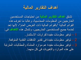 ‫المالية‬ ‫قارير‬L‫ت‬‫ال‬ ‫أهداف‬
‫المالية‬ ‫قارير‬L‫ت‬‫ال‬ ‫أهداف‬
‫تشتق‬
‫تشتق‬
‫المالية‬ ‫التقارير‬ ‫أهداف‬
‫المالية‬ ‫التقارير‬ ‫أهداف‬
‫المستخدمين‬ ‫احتياجات‬ ‫من‬
‫المستخدمين‬ ‫احتياجات‬ ‫من‬
‫هذه‬ ‫تعرف‬ ‫ما‬ ‫وغالبا‬ ،‫المحاسبية‬ ‫المعلومات‬ ‫من‬ ‫الخارجيين‬
‫هذه‬ ‫تعرف‬ ‫ما‬ ‫وغالبا‬ ،‫المحاسبية‬ ‫المعلومات‬ ‫من‬ ‫الخارجيين‬
‫تعد‬ ‫ألنها‬ ،“‫العام‬ ‫الغرض‬ ‫ذات‬ ‫المالية‬ ‫”بالقوائم‬ ‫المالية‬ ‫القوائم‬
‫تعد‬ ‫ألنها‬ ،“‫العام‬ ‫الغرض‬ ‫ذات‬ ‫المالية‬ ‫”بالقوائم‬ ‫المالية‬ ‫القوائم‬
‫هذه‬ ‫وتتمثل‬ ،‫الخارجيين‬ ‫المستخدمين‬ ‫جميع‬ ‫لخدمة‬
‫هذه‬ ‫وتتمثل‬ ،‫الخارجيين‬ ‫المستخدمين‬ ‫جميع‬ ‫لخدمة‬
‫األهداف‬
‫األهداف‬
:‫فى‬
:‫فى‬
1
1
–
–
.‫االستثمار‬ ‫لقرارات‬ ‫مفيدة‬ ‫معلومات‬ ‫توفير‬
.‫االستثمار‬ ‫لقرارات‬ ‫مفيدة‬ ‫معلومات‬ ‫توفير‬
2
2
–
–
.‫المتوقعة‬ ‫النقدية‬ ‫التدفقات‬ ‫تقدير‬ ‫فى‬ ‫مفيدة‬ ‫معلومات‬ ‫توفير‬
.‫المتوقعة‬ ‫النقدية‬ ‫التدفقات‬ ‫تقدير‬ ‫فى‬ ‫مفيدة‬ ‫معلومات‬ ‫توفير‬
3
3
–
–
‫المترتبة‬ ‫والمطالبات‬ ‫المنشأة‬ ‫موارد‬ ‫عم‬ ‫مفيدة‬ ‫معلومات‬ ‫توفير‬
‫المترتبة‬ ‫والمطالبات‬ ‫المنشأة‬ ‫موارد‬ ‫عم‬ ‫مفيدة‬ ‫معلومات‬ ‫توفير‬
.‫منهما‬ ‫كل‬ ‫فى‬ ‫والتغيرات‬ ‫الموارد‬ ‫هذه‬ ‫على‬
.‫منهما‬ ‫كل‬ ‫فى‬ ‫والتغيرات‬ ‫الموارد‬ ‫هذه‬ ‫على‬
 