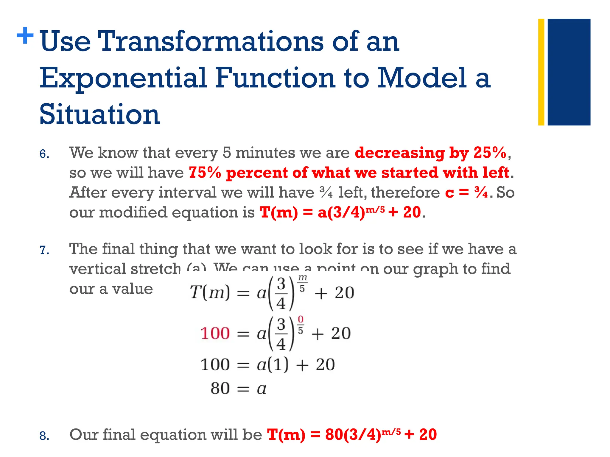 +Use Transformations of an
Exponential Function to Model a
Situation
6. We know that every 5 minutes we are decreasing by 25%,
so we will have 75% percent of what we started with left.
After every interval we will have ¾ left, therefore c = ¾. So
our modified equation is T(m) = a(3/4)m/5
+ 20.
7. The final thing that we want to look for is to see if we have a
vertical stretch (a).We can use a point on our graph to find
our a value
8. Our final equation will be T(m) = 80(3/4)m/5
+ 20
 