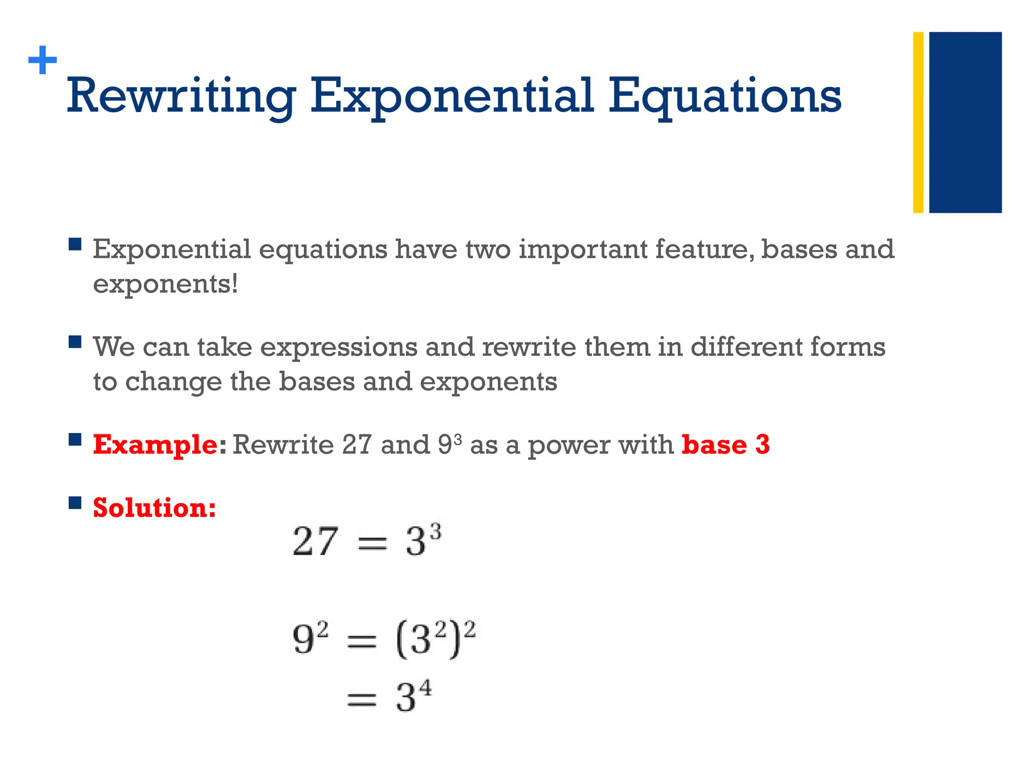 +
Rewriting Exponential Equations
 Exponential equations have two important feature, bases and
exponents!
 We can take expressions and rewrite them in different forms
to change the bases and exponents
 Example: Rewrite 27 and 93
as a power with base 3
 Solution:
 