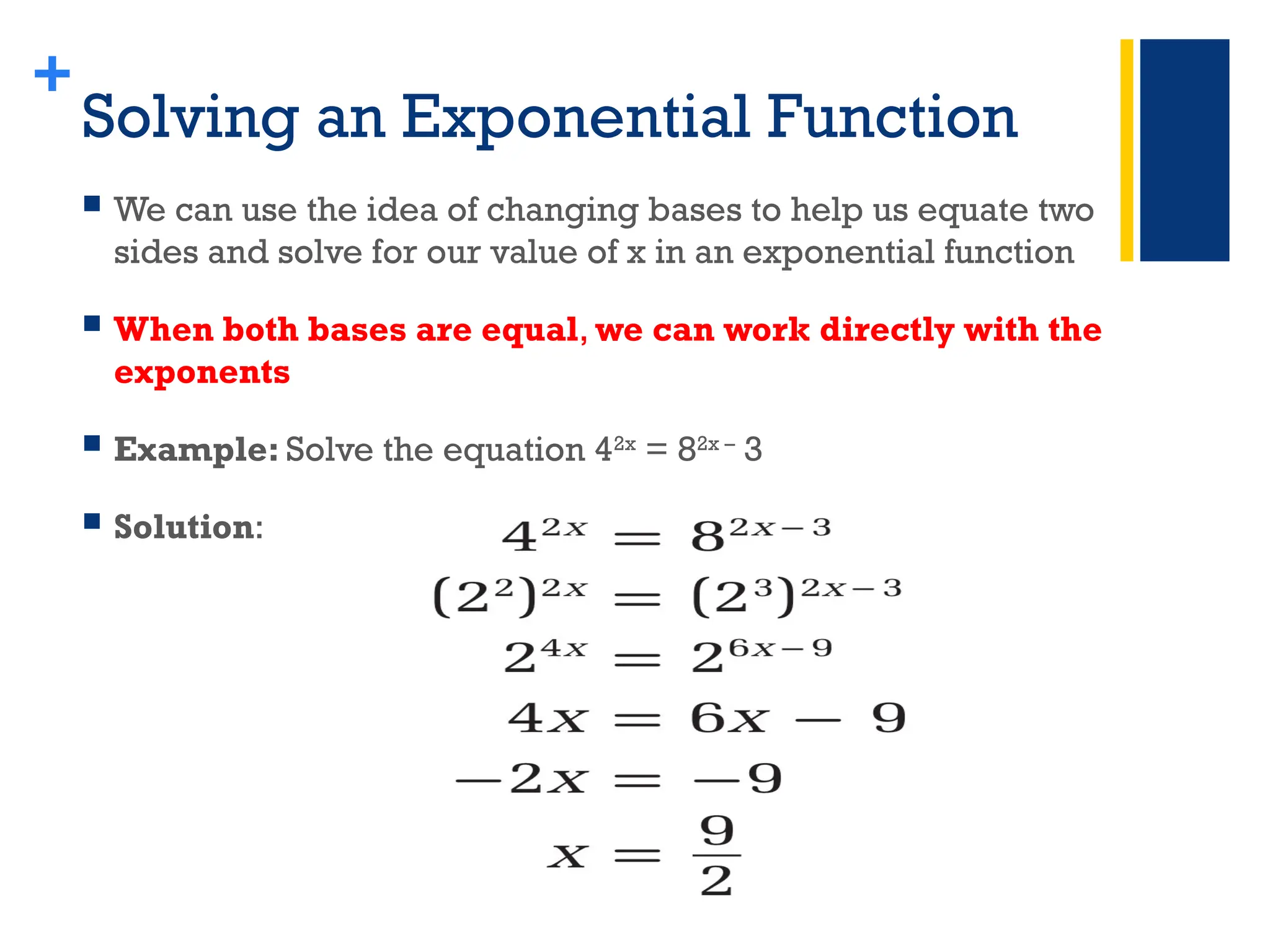 +
Solving an Exponential Function
 We can use the idea of changing bases to help us equate two
sides and solve for our value of x in an exponential function
 When both bases are equal, we can work directly with the
exponents
 Example: Solve the equation 42x
= 82x –
3
 Solution:
 