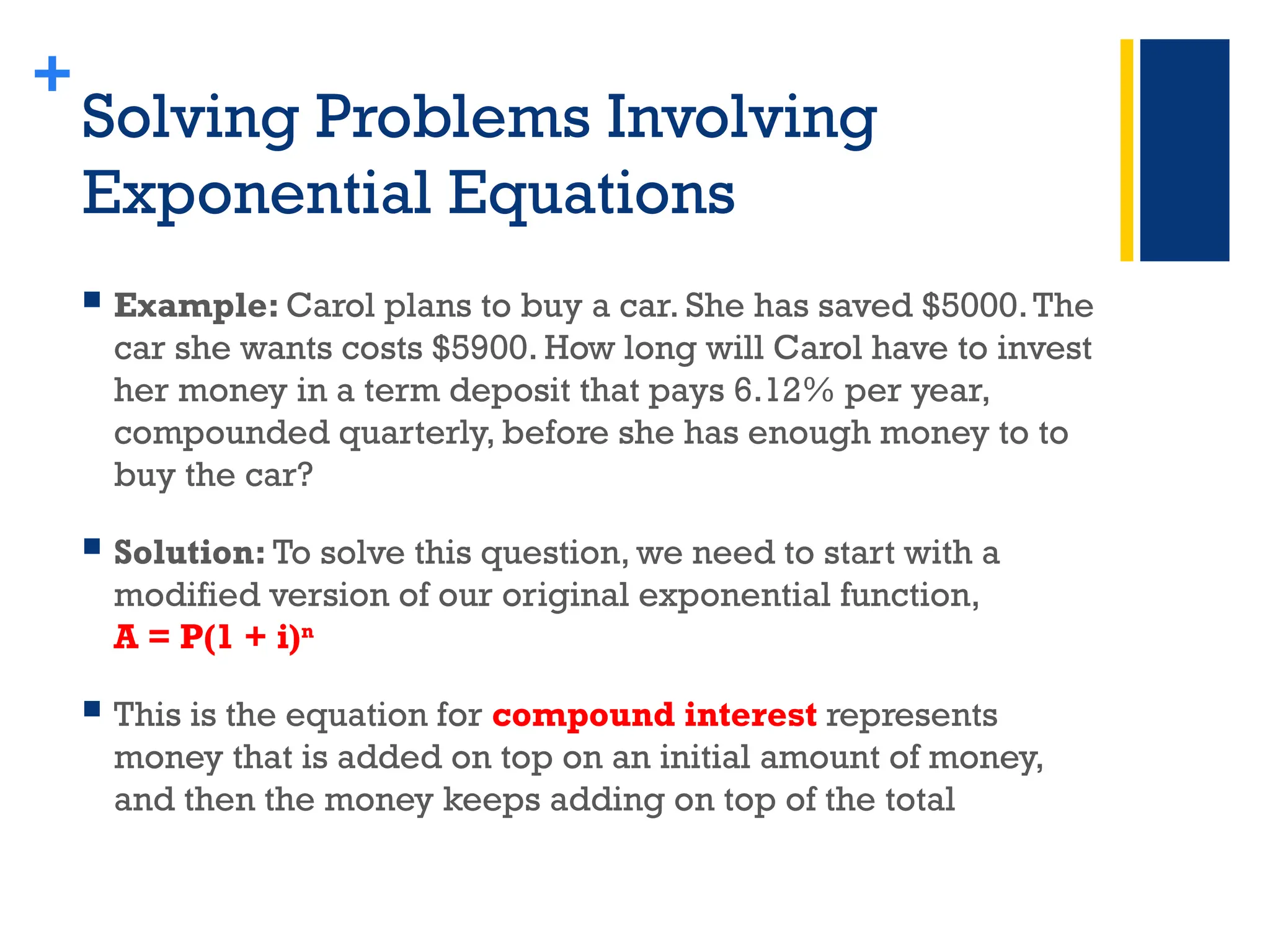 +
Solving Problems Involving
Exponential Equations
 Example: Carol plans to buy a car. She has saved $5000.The
car she wants costs $5900. How long will Carol have to invest
her money in a term deposit that pays 6.12% per year,
compounded quarterly, before she has enough money to to
buy the car?
 Solution: To solve this question, we need to start with a
modified version of our original exponential function,
A = P(1 + i)n
 This is the equation for compound interest represents
money that is added on top on an initial amount of money,
and then the money keeps adding on top of the total
 