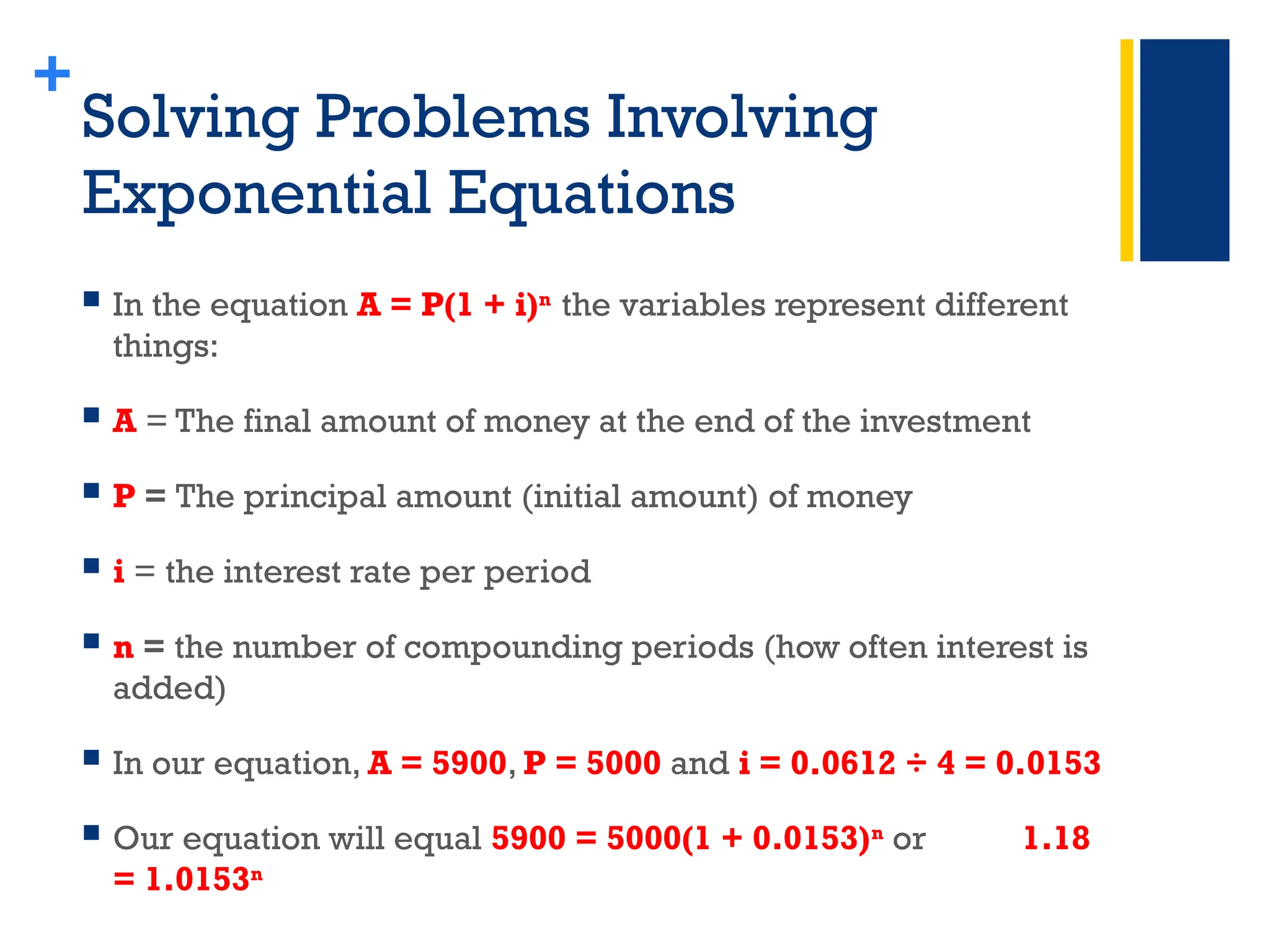 +
Solving Problems Involving
Exponential Equations
 In the equation A = P(1 + i)n
the variables represent different
things:
 A = The final amount of money at the end of the investment
 P = The principal amount (initial amount) of money
 i = the interest rate per period
 n = the number of compounding periods (how often interest is
added)
 In our equation, A = 5900, P = 5000 and i = 0.0612 ÷ 4 = 0.0153
 Our equation will equal 5900 = 5000(1 + 0.0153)n
or 1.18
= 1.0153n
 
