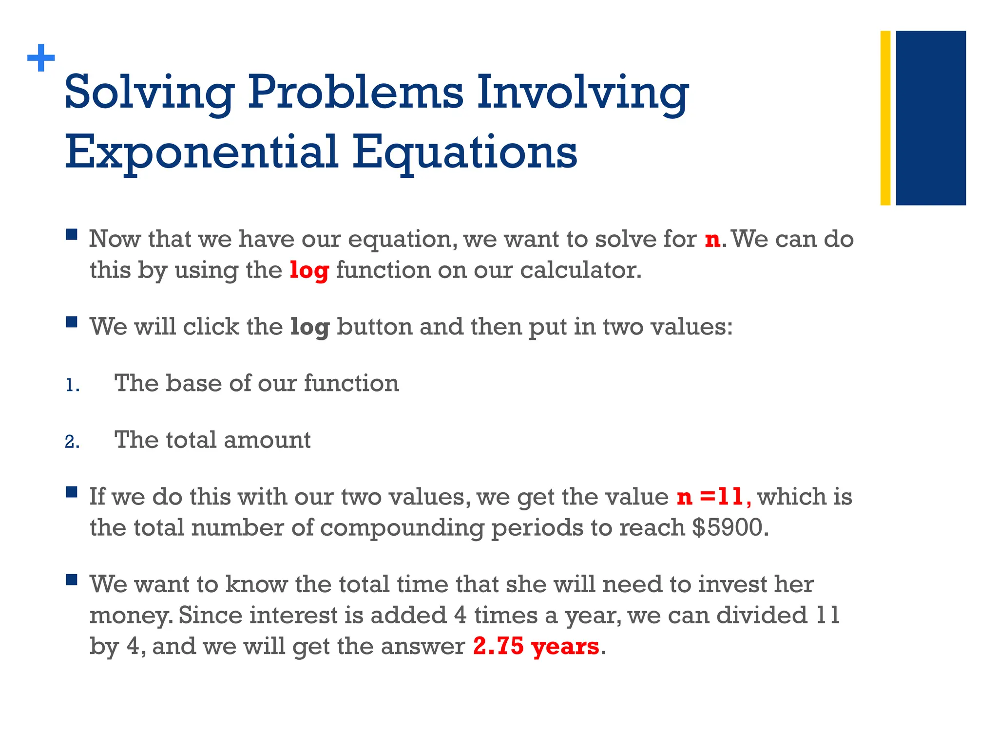 +
Solving Problems Involving
Exponential Equations
 Now that we have our equation, we want to solve for n.We can do
this by using the log function on our calculator.
 We will click the log button and then put in two values:
1. The base of our function
2. The total amount
 If we do this with our two values, we get the value n =11, which is
the total number of compounding periods to reach $5900.
 We want to know the total time that she will need to invest her
money. Since interest is added 4 times a year, we can divided 11
by 4, and we will get the answer 2.75 years.
 