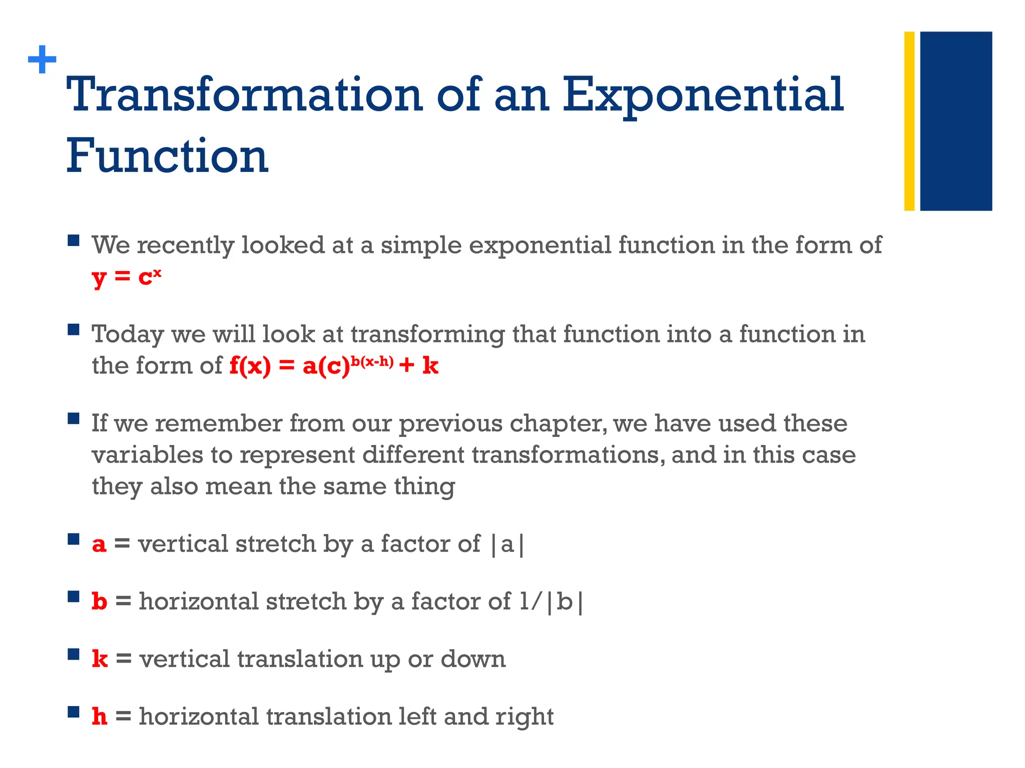 +
Transformation of an Exponential
Function
 We recently looked at a simple exponential function in the form of
y = cx
 Today we will look at transforming that function into a function in
the form of f(x) = a(c)b(x-h)
+ k
 If we remember from our previous chapter, we have used these
variables to represent different transformations, and in this case
they also mean the same thing
 a = vertical stretch by a factor of |a|
 b = horizontal stretch by a factor of 1/|b|
 k = vertical translation up or down
 h = horizontal translation left and right
 