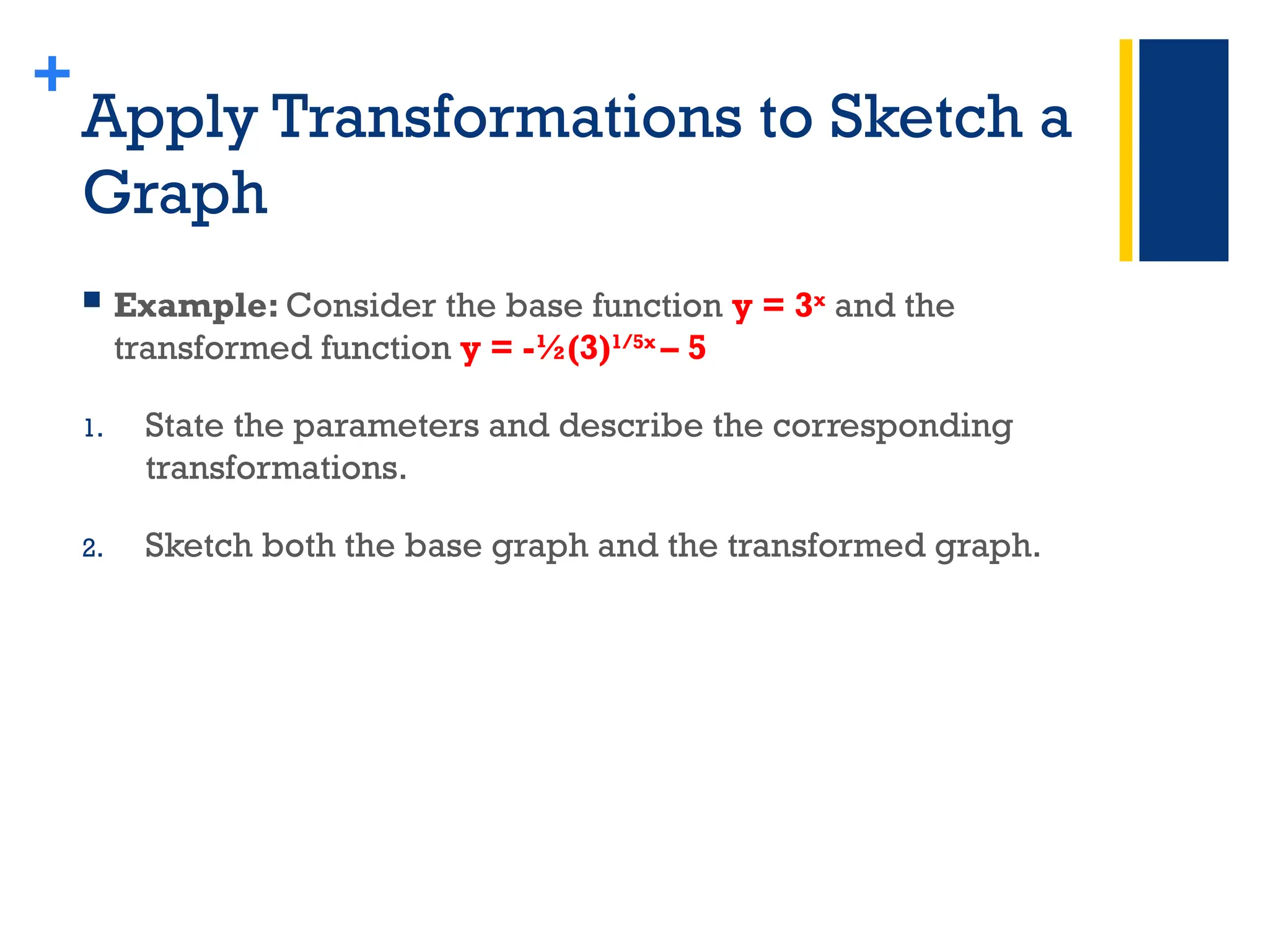 +
Apply Transformations to Sketch a
Graph
 Example: Consider the base function y = 3x
and the
transformed function y = -½(3)1/5x
– 5
1. State the parameters and describe the corresponding
transformations.
2. Sketch both the base graph and the transformed graph.
 