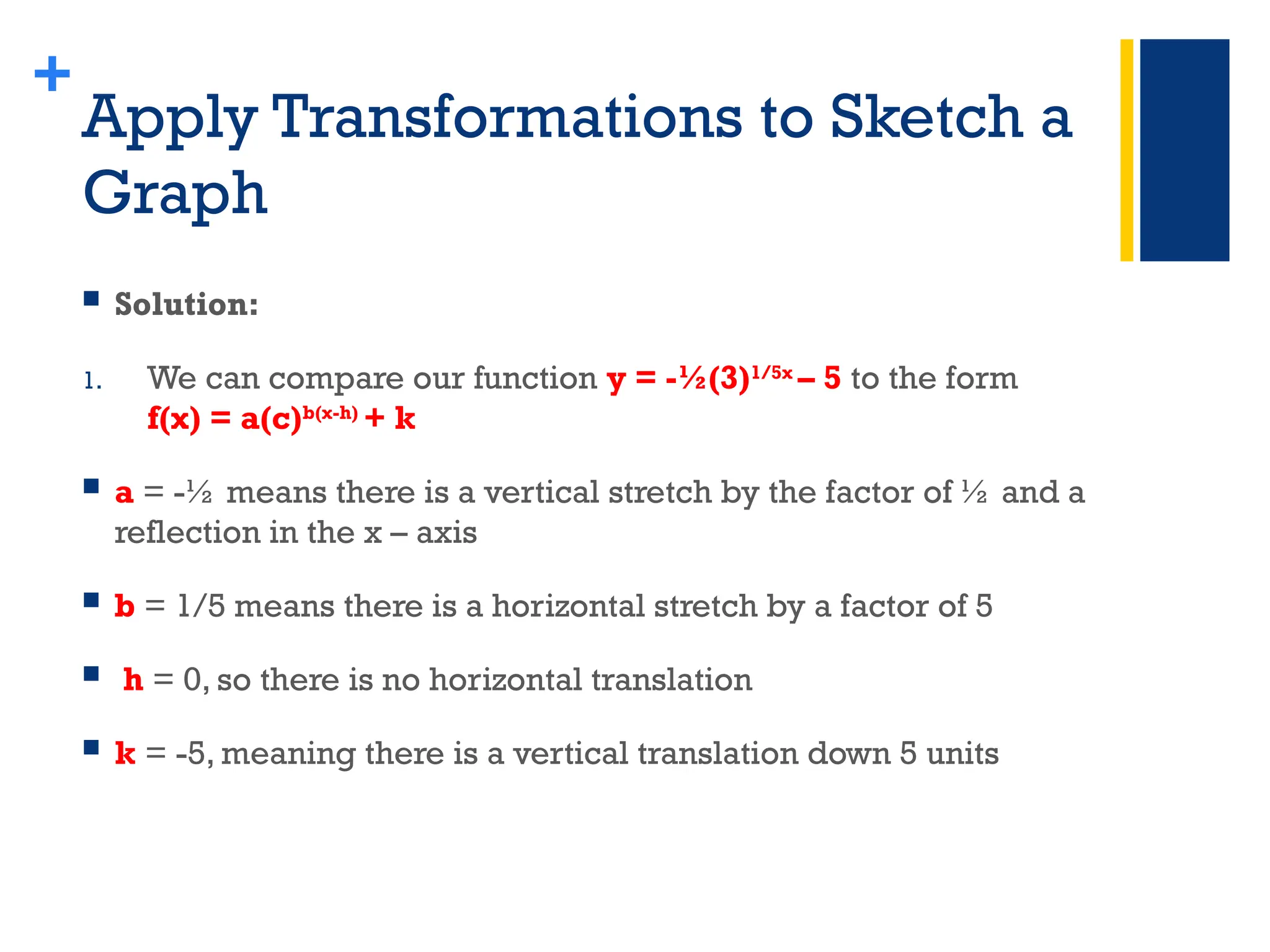 +
Apply Transformations to Sketch a
Graph
 Solution:
1. We can compare our function y = -½(3)1/5x
– 5 to the form
f(x) = a(c)b(x-h)
+ k
 a = -½ means there is a vertical stretch by the factor of ½ and a
reflection in the x – axis
 b = 1/5 means there is a horizontal stretch by a factor of 5
 h = 0, so there is no horizontal translation
 k = -5, meaning there is a vertical translation down 5 units
 