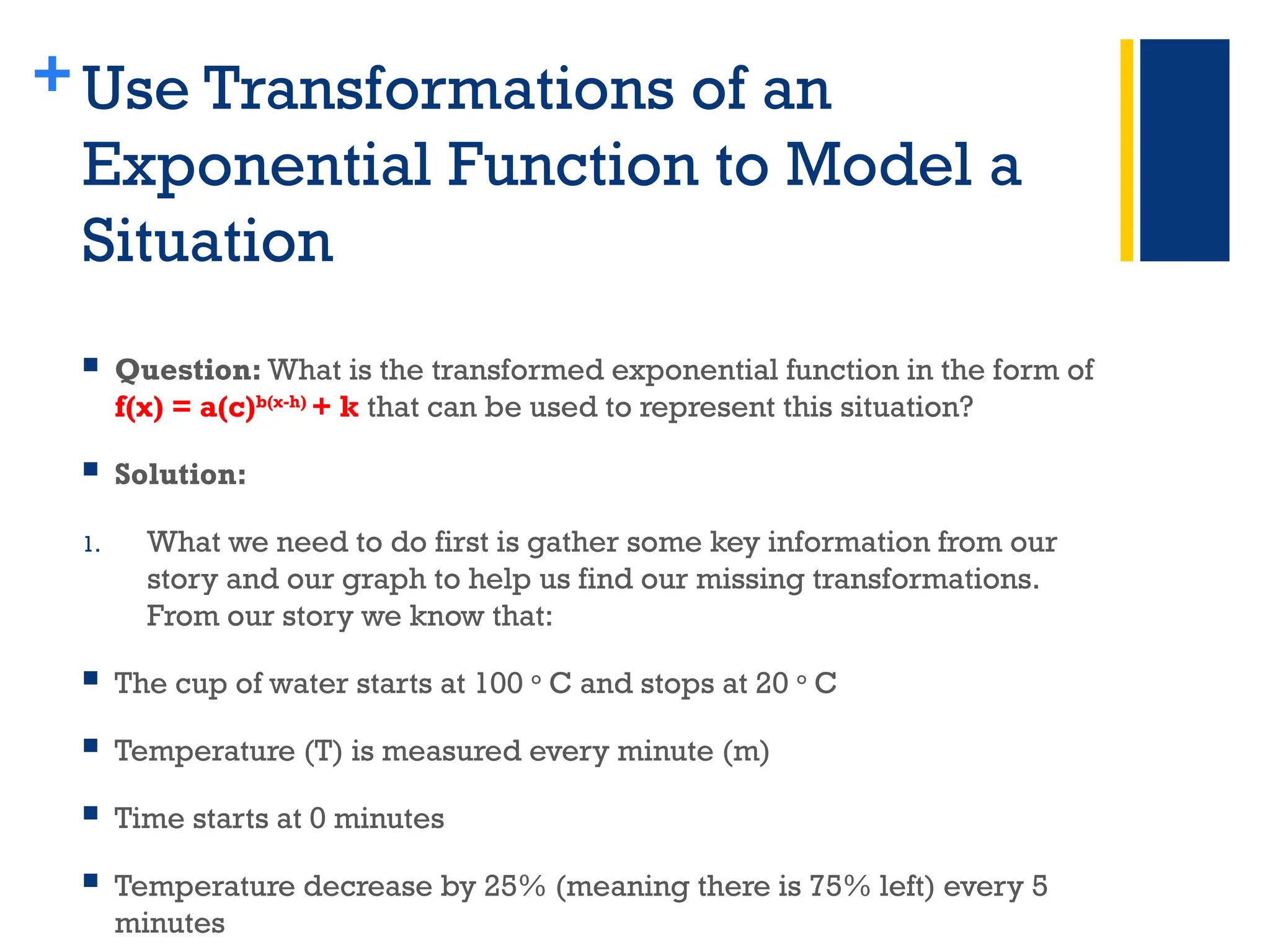 +Use Transformations of an
Exponential Function to Model a
Situation
 Question: What is the transformed exponential function in the form of
f(x) = a(c)b(x-h)
+ k that can be used to represent this situation?
 Solution:
1. What we need to do first is gather some key information from our
story and our graph to help us find our missing transformations.
From our story we know that:
 The cup of water starts at 100 o
C and stops at 20 o
C
 Temperature (T) is measured every minute (m)
 Time starts at 0 minutes
 Temperature decrease by 25% (meaning there is 75% left) every 5
minutes
 