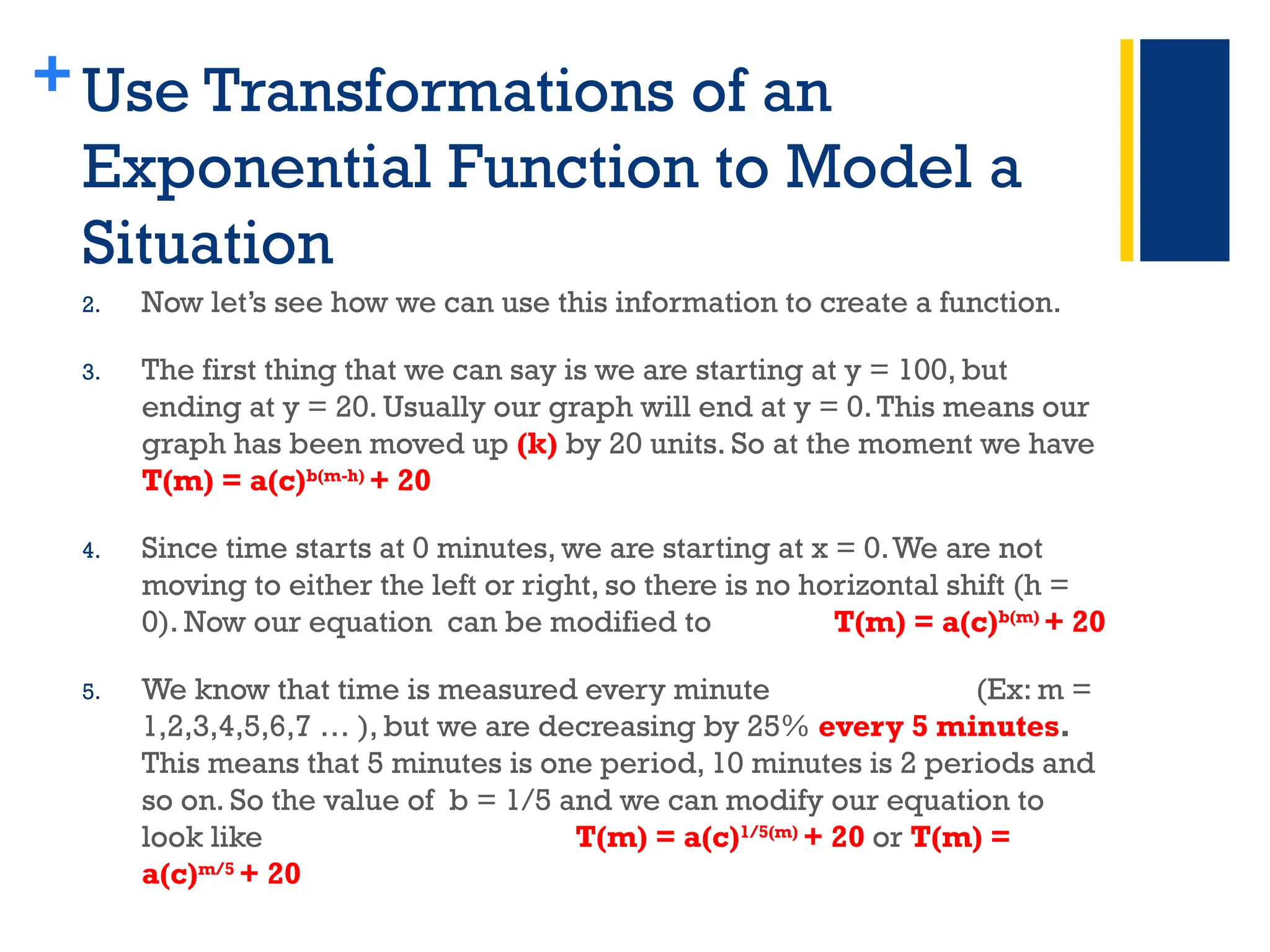 +Use Transformations of an
Exponential Function to Model a
Situation
2. Now let’s see how we can use this information to create a function.
3. The first thing that we can say is we are starting at y = 100, but
ending at y = 20. Usually our graph will end at y = 0.This means our
graph has been moved up (k) by 20 units. So at the moment we have
T(m) = a(c)b(m-h)
+ 20
4. Since time starts at 0 minutes, we are starting at x = 0.We are not
moving to either the left or right, so there is no horizontal shift (h =
0). Now our equation can be modified to T(m) = a(c)b(m)
+ 20
5. We know that time is measured every minute (Ex: m =
1,2,3,4,5,6,7 … ), but we are decreasing by 25% every 5 minutes.
This means that 5 minutes is one period, 10 minutes is 2 periods and
so on. So the value of b = 1/5 and we can modify our equation to
look like T(m) = a(c)1/5(m)
+ 20 or T(m) =
a(c)m/5
+ 20
 