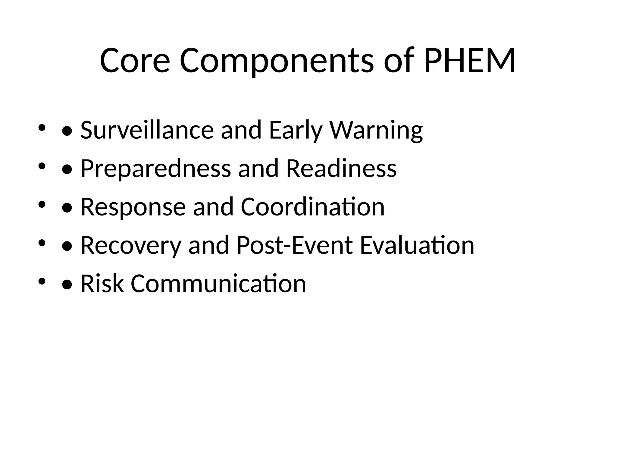 Core Components of PHEM
• • Surveillance and Early Warning
• • Preparedness and Readiness
• • Response and Coordination
• • Recovery and Post-Event Evaluation
• • Risk Communication
 