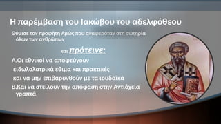 Η παρέμβαση του Ιακώβου του αδελφόθεου
Θύμισε τον προφήτη Αμώς που αναφερόταν στη σωτηρία
όλων των ανθρώπων
και πρότεινε:
Α.Οι εθνικοί να αποφεύγουν
ειδωλολατρικά έθιμα και πρακτικές
και να μην επιβαρυνθούν με τα ιουδαϊκά
Β.Και να στείλουν την απόφαση στην Αντιόχεια
γραπτά
 