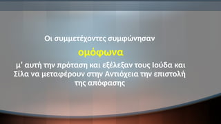 Οι συμμετέχοντες συμφώνησαν
ομόφωνα
μ’ αυτή την πρόταση και εξέλεξαν τους Ιούδα και
Σίλα να μεταφέρουν στην Αντιόχεια την επιστολή
της απόφασης
 