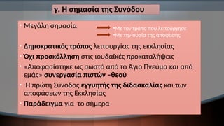 γ. Η σημασία της Συνόδου
• Μεγάλη σημασία
• Δημοκρατικός τρόπος λειτουργίας της εκκλησίας
• Όχι προσκόλληση στις ιουδαϊκές προκαταλήψεις
• «Αποφασίστηκε ως σωστό από το Άγιο Πνεύμα και από
εμάς» συνεργασία πιστών –θεού
• Η πρώτη Σύνοδος εγγυητής της διδασκαλίας και των
αποφάσεων της Εκκλησίας
• Παράδειγμα για το σήμερα
•Με τον τρόπο που λειτούργησε
•Με την ουσία της απόφασης
 