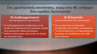 Στις χριστιανικές κοινότητες, γύρω στο 48, υπήρχαν
δύο ομάδες Χριστιανών
Οι Ιουδαιοχριστιανοί
(που πριν βαφτιστούν ήταν Ιουδαίοι)
Οι Ιουδαιοχριστιανοί αντιδρούσαν με την
είσοδο των ελληνιστών στην εκκλησία, επειδή
τους θεωρούσαν ηθικά κατώτερους.
Μάλιστα απαιτούσαν από αυτούς να τηρούν
τον Μωσαϊκό Νόμο.
Οι Ελληνιστές
(που πριν βαπτιστούν ήταν ειδωλολάτρες)
 Με τη σειρά τους οι ελληνιστές
αντιδρούσαν και ένιωθαν υποτιμημένοι.
 Το αποτέλεσμα ήταν να δημιουργούνται
διακρίσεις και προβλήματα που κάθε
μέρα αύξαιναν.
 