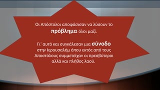 Οι Απόστολοι αποφάσισαν να λύσουν το
πρόβλημα όλοι μαζί.
Γι’ αυτό και συγκάλεσαν μια σύνοδο
στην Ιερουσαλήμ όπου εκτός από τους
Αποστόλους συμμετείχαν οι πρεσβύτεροι
αλλά και πλήθος λαού.
 