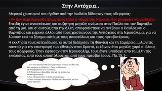 Στην Αντόχεια..
Μερικοί χριστιανοί που ήρθαν από την Ιουδαία δίδασκαν τους αδερφούς:
«Αν δεν περιτέμνεσθε όπως προστάζει ο νόμος του Μωυσή, δεν μπορείτε να σωθείτε».
Επειδή έγινε αναστάτωση και συζήτηση μεγάλη ανάμεσα στον Παύλο και τον Βαρνάβα
από τη μια, και σ’ αυτούς από την άλλη, αποφασίστηκε να ανέβουν ο Παύλος και ο
Βαρνάβας και μερικοί άλλοι από τους χριστιανούς της Αντιόχειας στα Ιεροσόλυμα, για να
λύσουν εκεί το ζήτημα αυτό με τους αποστόλους και τους πρεσβυτέρους.
Η εκκλησία τους κατευόδωσε, κι αυτοί διέσχισαν τη Φοινίκη και τη Σαμάρεια, μιλώντας
παντού για την επιστροφή των εθνικών στον Χριστό, κι έδιναν έτσι μεγάλη χαρά σ’ όλους
τους αδερφούς. Όταν έφτασαν στην Ιερουσαλήμ, τους έγινε υποδοχή από τα μέλη της
εκκλησίας, από τους αποστόλους και από τους πρεσβυτέρους. Πρ.15,1-
11.Αν δεν περιτέμνεσθε όπως προστάζει ο νόμος του Μωυσή,
δεν μπορείτε να σωθείτε». Ποιοι το έλεγαν οι
Ιουδαιοχριστιανοί ή οι ελληνιστές;
2.Ο Παύλος και ο Βαρνάβας ήταν με την άποψη των
Ιουδαιοχριστιανών;
3.Πως αποφασίστηκε να λυθεί το πρόβλημα;
4.Ποιες περιοχές διέσχισαν ο Πάυλος και ο Βαρνάβας και που
τελικά έφτασαν;
 