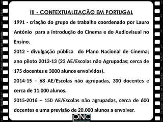 M.E.C.
Direção
Geral
de
Educação
>>
>>
>>
>>
>>
>>
2015
PLANO
NACIONAL
DE
CINEMA
>>
©
>>
>>
>>
SESSÃO
Nº
1
III - CONTEXTUALIZAÇÃO EM PORTUGAL
1991 - criação do grupo de trabalho coordenado por Lauro
António para a introdução do Cinema e do Audiovisual no
Ensino.
2012 - divulgação pública do Plano Nacional de Cinema;
ano piloto 2012-13 (23 AE/Escolas não Agrupadas; cerca de
175 docentes e 3000 alunos envolvidos).
2014-15 – 68 AE/Escolas não agrupadas, 300 docentes e
cerca de 11.000 alunos.
2015-2016 – 150 AE/Escolas não agrupadas, cerca de 600
docentes e uma previsão de 20.000 alunos a envolver.
 