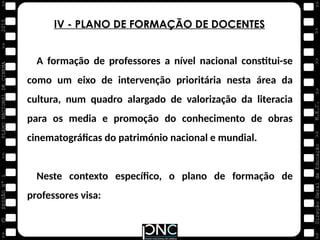M.E.C.
Direção
Geral
de
Educação
>>
>>
>>
>>
>>
>>
2015
PLANO
NACIONAL
DE
CINEMA
>>
©
>>
>>
>>
SESSÃO
Nº
1
A formação de professores a nível nacional constitui-se
como um eixo de intervenção prioritária nesta área da
cultura, num quadro alargado de valorização da literacia
para os media e promoção do conhecimento de obras
cinematográficas do património nacional e mundial.
Neste contexto específico, o plano de formação de
professores visa:
IV - PLANO DE FORMAÇÃO DE DOCENTES
 