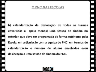 M.E.C.
Direção
Geral
de
Educação
>>
>>
>>
>>
>>
>>
2015
PLANO
NACIONAL
DE
CINEMA
>>
©
>>
>>
>>
SESSÃO
Nº
1
O PNC NAS ESCOLAS
b) calendarização da deslocação de todas as turmas
envolvidas a (pelo menos) uma sessão de cinema no
exterior, que deve ser programada de forma autónoma pela
Escola, em articulação com a equipa do PNC em termos de
calendarização e número de alunos envolvidos e/ou
deslocação a uma sessão de cinema do PNC.
 