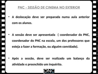 M.E.C.
Direção
Geral
de
Educação
>>
>>
>>
>>
>>
>>
2015
PLANO
NACIONAL
DE
CINEMA
>>
©
>>
>>
>>
SESSÃO
Nº
1
PNC - SESSÃO DE CINEMA NO EXTERIOR
• A deslocação deve ser preparada numa aula anterior
com os alunos.
• A sessão deve ser apresentada ( coordenador do PNC,
coordenador do PNC na escola, um dos professores que
esteja a fazer a formação, ou alguém convidado).
• Após a sessão, deve ser realizado um balanço da
atividade e preenchido um inquérito.
 