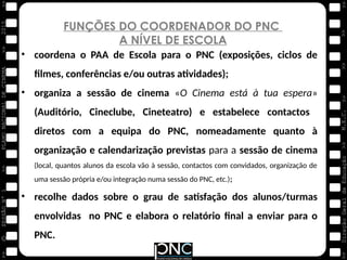 M.E.C.
Direção
Geral
de
Educação
>>
>>
>>
>>
>>
>>
2015
PLANO
NACIONAL
DE
CINEMA
>>
©
>>
>>
>>
SESSÃO
Nº
1
FUNÇÕES DO COORDENADOR DO PNC
A NÍVEL DE ESCOLA
• coordena o PAA de Escola para o PNC (exposições, ciclos de
filmes, conferências e/ou outras atividades);
• organiza a sessão de cinema «O Cinema está à tua espera»
(Auditório, Cineclube, Cineteatro) e estabelece contactos
diretos com a equipa do PNC, nomeadamente quanto à
organização e calendarização previstas para a sessão de cinema
(local, quantos alunos da escola vão à sessão, contactos com convidados, organização de
uma sessão própria e/ou integração numa sessão do PNC, etc.);
• recolhe dados sobre o grau de satisfação dos alunos/turmas
envolvidas no PNC e elabora o relatório final a enviar para o
PNC.
 