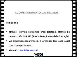 M.E.C.
Direção
Geral
de
Educação
>>
>>
>>
>>
>>
>>
2015
PLANO
NACIONAL
DE
CINEMA
>>
©
>>
>>
>>
SESSÃO
Nº
1
ACOMPANHAMENTO DAS ESCOLAS
Realiza-se :
• através correio eletrónico e/ou telefone, através do
número: 966 199 573 ( PNC – Direção-Geral da Educação)
• via skype/videoconferência, a organizar (em cada caso)
com a equipa do PNC.
• via mail – pnc@dge.mec.pt
 