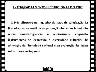 M.E.C.
Direção
Geral
de
Educação
>>
>>
>>
>>
>>
>>
2015
PLANO
NACIONAL
DE
CINEMA
>>
©
>>
>>
>>
SESSÃO
Nº
1
O PNC afirma-se num quadro alargado de valorização da
literacia para os media e de promoção do conhecimento de
obras cinematográficas e audiovisuais, enquanto
instrumentos de expressão e diversidade culturais, de
afirmação da identidade nacional e da promoção da língua
e da cultura portuguesas.
I - ENQUADRAMENTO INSTITUCIONAL DO PNC
 