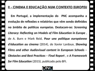M.E.C.
Direção
Geral
de
Educação
>>
>>
>>
>>
>>
>>
2015
PLANO
NACIONAL
DE
CINEMA
>>
©
>>
>>
>>
SESSÃO
Nº
1
II - CINEMA E EDUCAÇÃO NUM CONTEXTO EUROPEU
Em Portugal, a implementação do PNC acompanha a
evolução de reflexões e relatórios que vêm sendo definidos
no âmbito de políticas europeias. Destacam-se: Screening
Literacy: Reflecting on Models of Film Education in Europe ,
de A. Burn e Mark Reid, Pour une politique européenne
d’éducation au cinema (2014), de Xavier Lardoux, Showing
Films and other Audiovisual content in European Schools –
Obstacles and Best Practices – Final Report , e A Framework
for Film Education (2015), publicado pelo BFI.
 