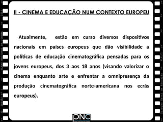 M.E.C.
Direção
Geral
de
Educação
>>
>>
>>
>>
>>
>>
2015
PLANO
NACIONAL
DE
CINEMA
>>
©
>>
>>
>>
SESSÃO
Nº
1
II - CINEMA E EDUCAÇÃO NUM CONTEXTO EUROPEU
Atualmente, estão em curso diversos dispositivos
nacionais em países europeus que dão visibilidade a
políticas de educação cinematográfica pensadas para os
jovens europeus, dos 3 aos 18 anos (visando valorizar o
cinema enquanto arte e enfrentar a omnipresença da
produção cinematográfica norte-americana nos ecrãs
europeus).
 