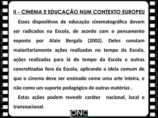 M.E.C.
Direção
Geral
de
Educação
>>
>>
>>
>>
>>
>>
2015
PLANO
NACIONAL
DE
CINEMA
>>
©
>>
>>
>>
SESSÃO
Nº
1
II - CINEMA E EDUCAÇÃO NUM CONTEXTO EUROPEU
Esses dispositivos de educação cinematográfica devem
ser radicados na Escola, de acordo com o pensamento
exposto por Alain Bergala (2002). Deles constam
maioritariamente ações realizadas no tempo da Escola,
ações realizadas para lá do tempo da Escola e outras
concretizadas fora da Escola, aplicando a ideia comum de
que o cinema deve ser ensinado como uma arte inteira, e
não como um suporte pedagógico de outras matérias .
Estas ações podem revestir caráter nacional, local e
transnacional.
 