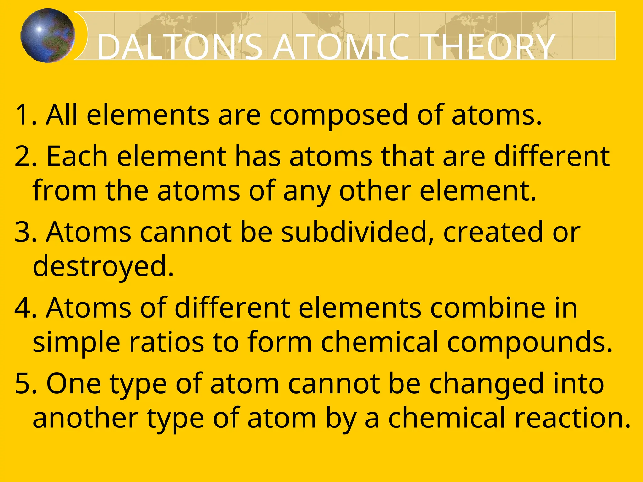 1. All elements are composed of atoms.
2. Each element has atoms that are different
from the atoms of any other element.
3. Atoms cannot be subdivided, created or
destroyed.
4. Atoms of different elements combine in
simple ratios to form chemical compounds.
5. One type of atom cannot be changed into
another type of atom by a chemical reaction.
DALTON’S ATOMIC THEORY
 