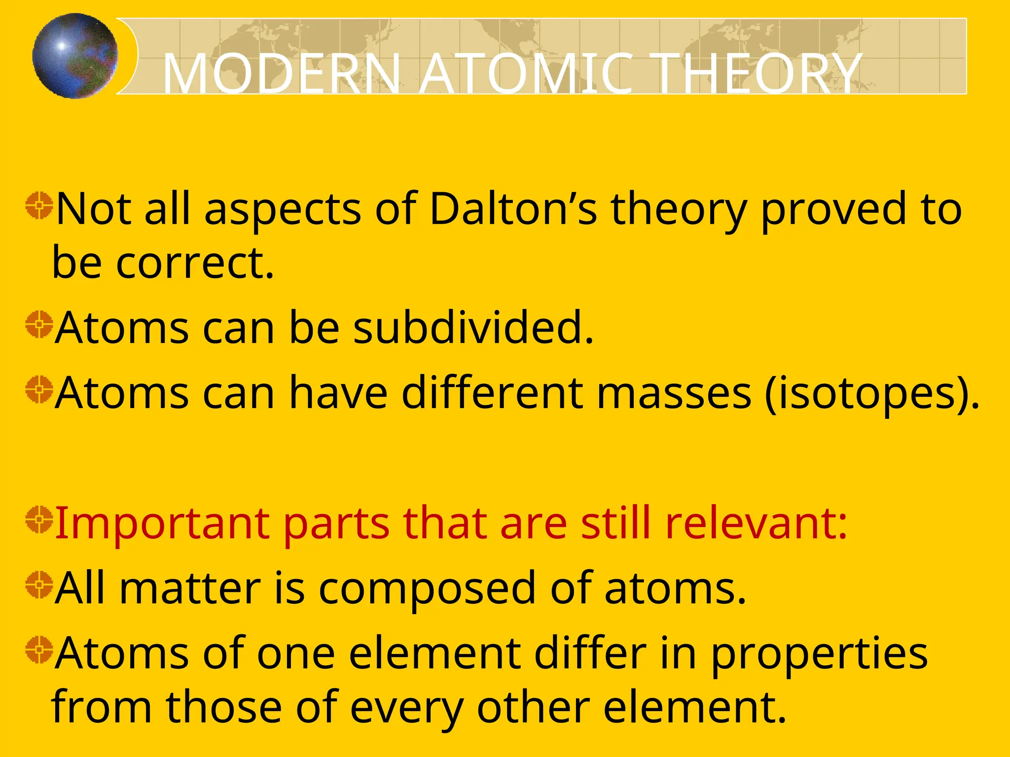 Not all aspects of Dalton’s theory proved to
be correct.
Atoms can be subdivided.
Atoms can have different masses (isotopes).
Important parts that are still relevant:
All matter is composed of atoms.
Atoms of one element differ in properties
from those of every other element.
MODERN ATOMIC THEORY
 