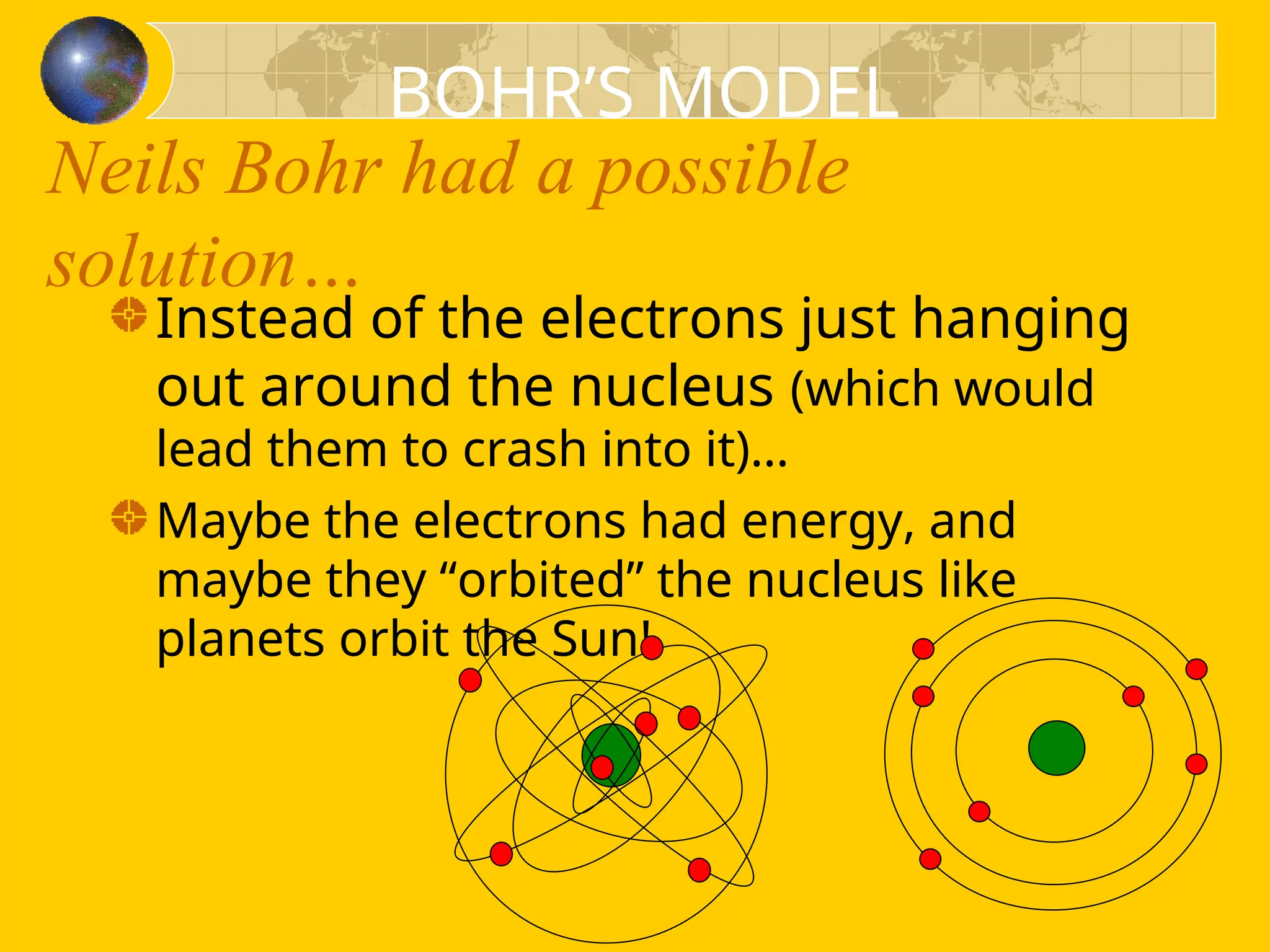 Neils Bohr had a possible
solution…
Instead of the electrons just hanging
out around the nucleus (which would
lead them to crash into it)…
Maybe the electrons had energy, and
maybe they “orbited” the nucleus like
planets orbit the Sun!
BOHR’S MODEL
 