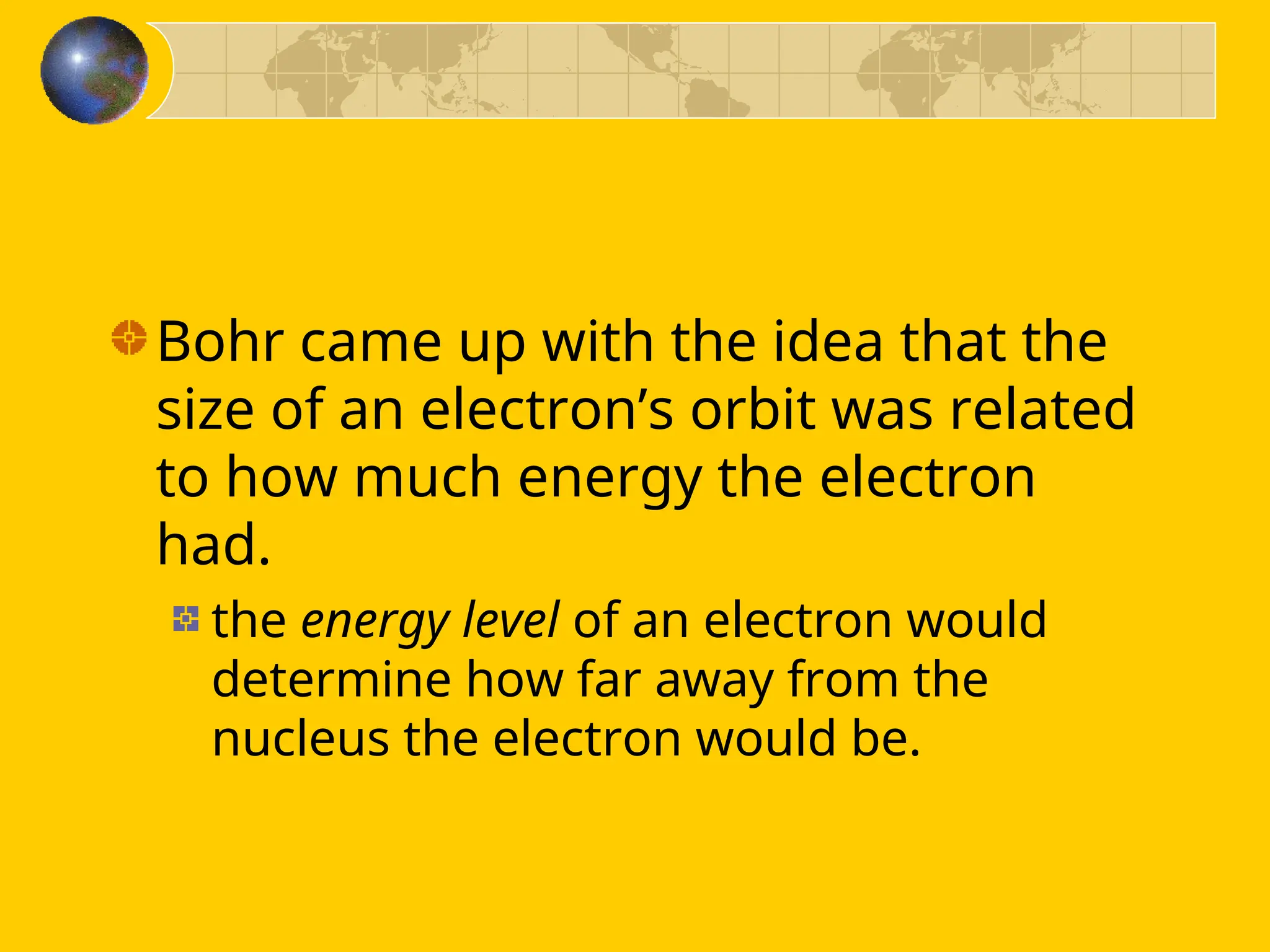 Bohr came up with the idea that the
size of an electron’s orbit was related
to how much energy the electron
had.
the energy level of an electron would
determine how far away from the
nucleus the electron would be.
 